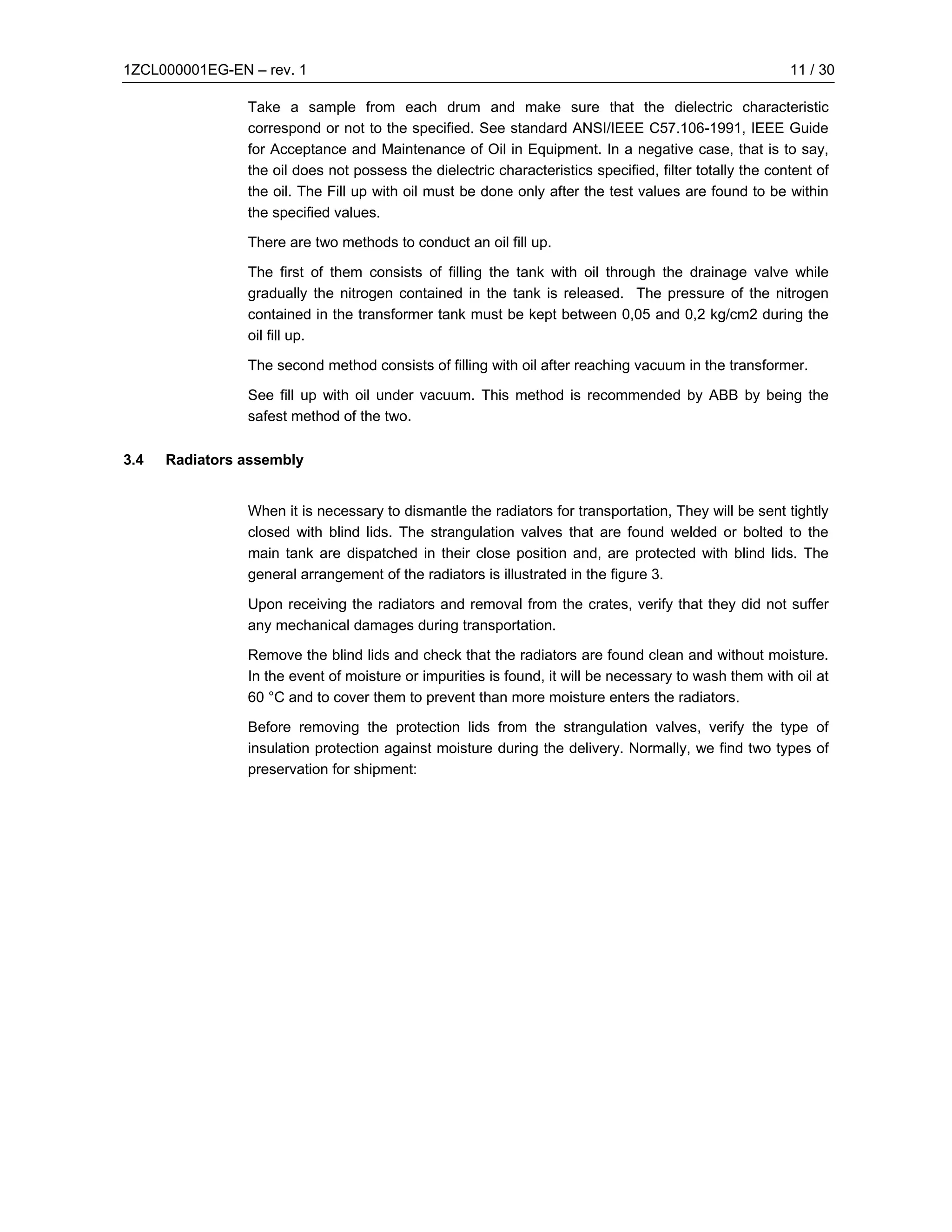 1ZCL000001EG-EN – rev. 1                                                                                 11 / 30

                Take a sample from each drum and make sure that the dielectric characteristic
                correspond or not to the specified. See standard ANSI/IEEE C57.106-1991, IEEE Guide
                for Acceptance and Maintenance of Oil in Equipment. In a negative case, that is to say,
                the oil does not possess the dielectric characteristics specified, filter totally the content of
                the oil. The Fill up with oil must be done only after the test values are found to be within
                the specified values.

                There are two methods to conduct an oil fill up.

                The first of them consists of filling the tank with oil through the drainage valve while
                gradually the nitrogen contained in the tank is released. The pressure of the nitrogen
                contained in the transformer tank must be kept between 0,05 and 0,2 kg/cm2 during the
                oil fill up.

                The second method consists of filling with oil after reaching vacuum in the transformer.

                See fill up with oil under vacuum. This method is recommended by ABB by being the
                safest method of the two.

3.4   Radiators assembly


                When it is necessary to dismantle the radiators for transportation, They will be sent tightly
                closed with blind lids. The strangulation valves that are found welded or bolted to the
                main tank are dispatched in their close position and, are protected with blind lids. The
                general arrangement of the radiators is illustrated in the figure 3.

                Upon receiving the radiators and removal from the crates, verify that they did not suffer
                any mechanical damages during transportation.

                Remove the blind lids and check that the radiators are found clean and without moisture.
                In the event of moisture or impurities is found, it will be necessary to wash them with oil at
                60 °C and to cover them to prevent than more moisture enters the radiators.

                Before removing the protection lids from the strangulation valves, verify the type of
                insulation protection against moisture during the delivery. Normally, we find two types of
                preservation for shipment:
 