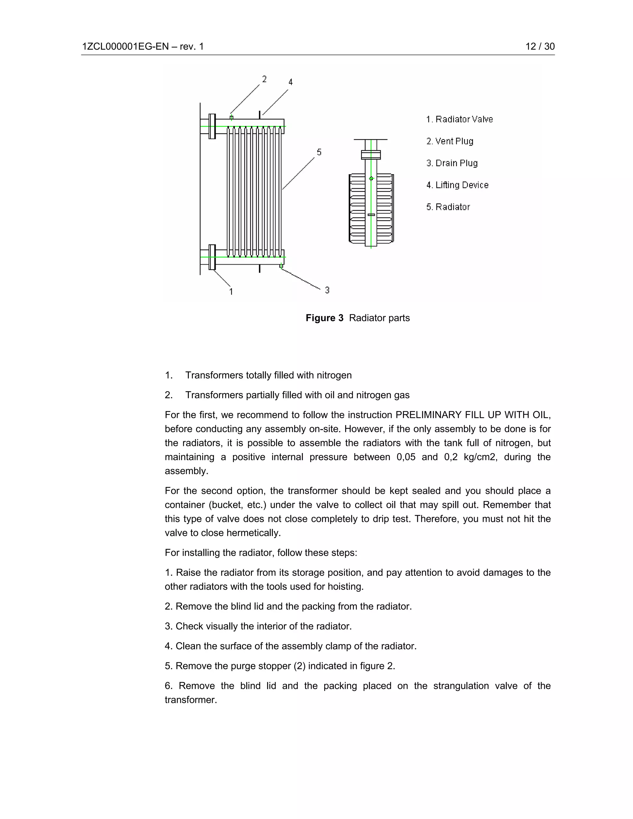 1ZCL000001EG-EN – rev. 1                                                                            12 / 30




                                                   Figure 3 Radiator parts




                1.   Transformers totally filled with nitrogen

                2.   Transformers partially filled with oil and nitrogen gas

                For the first, we recommend to follow the instruction PRELIMINARY FILL UP WITH OIL,
                before conducting any assembly on-site. However, if the only assembly to be done is for
                the radiators, it is possible to assemble the radiators with the tank full of nitrogen, but
                maintaining a positive internal pressure between 0,05 and 0,2 kg/cm2, during the
                assembly.

                For the second option, the transformer should be kept sealed and you should place a
                container (bucket, etc.) under the valve to collect oil that may spill out. Remember that
                this type of valve does not close completely to drip test. Therefore, you must not hit the
                valve to close hermetically.

                For installing the radiator, follow these steps:

                1. Raise the radiator from its storage position, and pay attention to avoid damages to the
                other radiators with the tools used for hoisting.

                2. Remove the blind lid and the packing from the radiator.

                3. Check visually the interior of the radiator.

                4. Clean the surface of the assembly clamp of the radiator.

                5. Remove the purge stopper (2) indicated in figure 2.

                6. Remove the blind lid and the packing placed on the strangulation valve of the
                transformer.
 