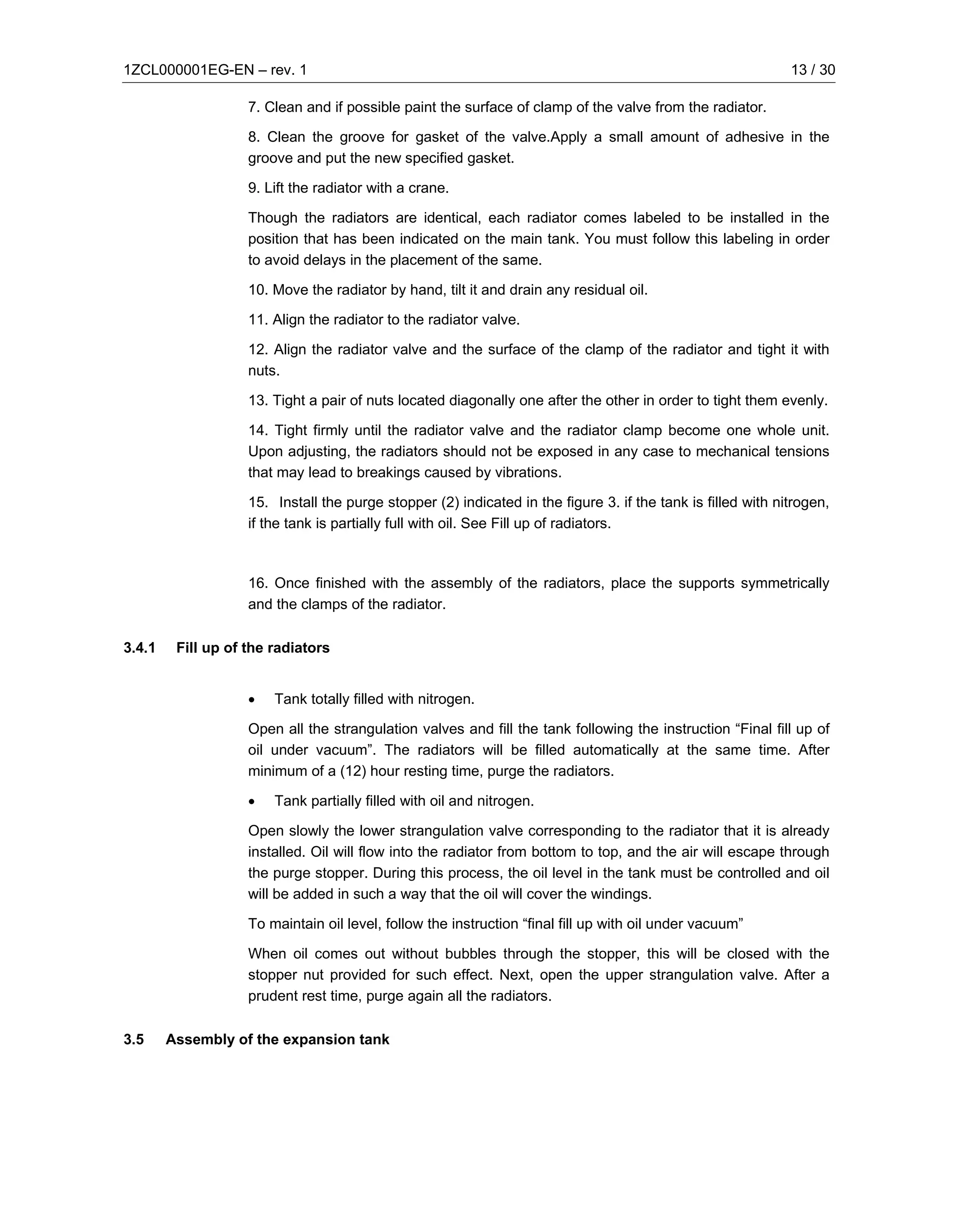 1ZCL000001EG-EN – rev. 1                                                                                      13 / 30

                    7. Clean and if possible paint the surface of clamp of the valve from the radiator.

                    8. Clean the groove for gasket of the valve.Apply a small amount of adhesive in the
                    groove and put the new specified gasket.

                    9. Lift the radiator with a crane.

                    Though the radiators are identical, each radiator comes labeled to be installed in the
                    position that has been indicated on the main tank. You must follow this labeling in order
                    to avoid delays in the placement of the same.

                    10. Move the radiator by hand, tilt it and drain any residual oil.

                    11. Align the radiator to the radiator valve.

                    12. Align the radiator valve and the surface of the clamp of the radiator and tight it with
                    nuts.

                    13. Tight a pair of nuts located diagonally one after the other in order to tight them evenly.

                    14. Tight firmly until the radiator valve and the radiator clamp become one whole unit.
                    Upon adjusting, the radiators should not be exposed in any case to mechanical tensions
                    that may lead to breakings caused by vibrations.

                    15. Install the purge stopper (2) indicated in the figure 3. if the tank is filled with nitrogen,
                    if the tank is partially full with oil. See Fill up of radiators.



                    16. Once finished with the assembly of the radiators, place the supports symmetrically
                    and the clamps of the radiator.

3.4.1    Fill up of the radiators


                    •   Tank totally filled with nitrogen.

                    Open all the strangulation valves and fill the tank following the instruction “Final fill up of
                    oil under vacuum”. The radiators will be filled automatically at the same time. After
                    minimum of a (12) hour resting time, purge the radiators.

                    •   Tank partially filled with oil and nitrogen.

                    Open slowly the lower strangulation valve corresponding to the radiator that it is already
                    installed. Oil will flow into the radiator from bottom to top, and the air will escape through
                    the purge stopper. During this process, the oil level in the tank must be controlled and oil
                    will be added in such a way that the oil will cover the windings.

                    To maintain oil level, follow the instruction “final fill up with oil under vacuum”

                    When oil comes out without bubbles through the stopper, this will be closed with the
                    stopper nut provided for such effect. Next, open the upper strangulation valve. After a
                    prudent rest time, purge again all the radiators.

3.5     Assembly of the expansion tank
 