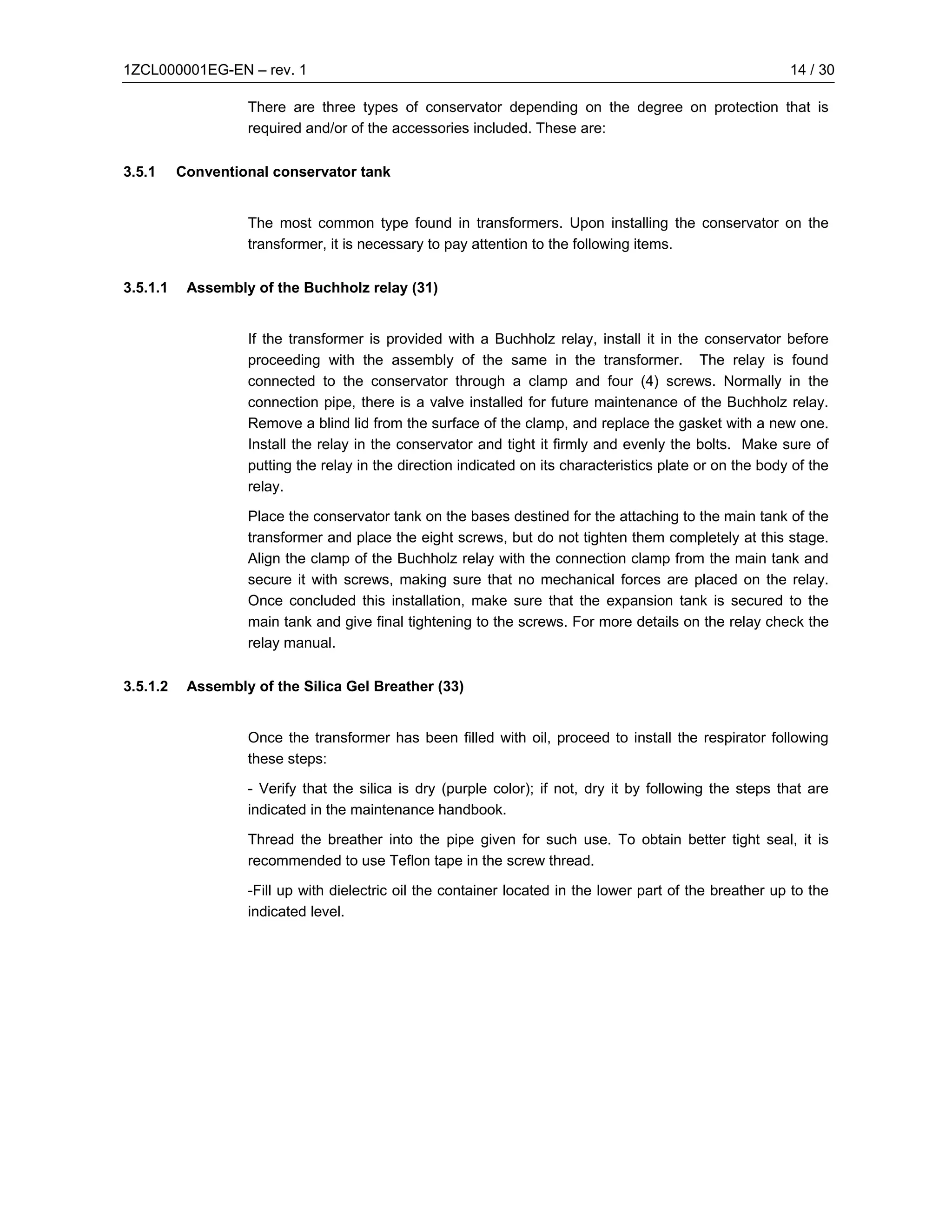 1ZCL000001EG-EN – rev. 1                                                                                   14 / 30

                   There are three types of conservator depending on the degree on protection that is
                   required and/or of the accessories included. These are:

3.5.1     Conventional conservator tank


                   The most common type found in transformers. Upon installing the conservator on the
                   transformer, it is necessary to pay attention to the following items.

3.5.1.1    Assembly of the Buchholz relay (31)


                   If the transformer is provided with a Buchholz relay, install it in the conservator before
                   proceeding with the assembly of the same in the transformer. The relay is found
                   connected to the conservator through a clamp and four (4) screws. Normally in the
                   connection pipe, there is a valve installed for future maintenance of the Buchholz relay.
                   Remove a blind lid from the surface of the clamp, and replace the gasket with a new one.
                   Install the relay in the conservator and tight it firmly and evenly the bolts. Make sure of
                   putting the relay in the direction indicated on its characteristics plate or on the body of the
                   relay.

                   Place the conservator tank on the bases destined for the attaching to the main tank of the
                   transformer and place the eight screws, but do not tighten them completely at this stage.
                   Align the clamp of the Buchholz relay with the connection clamp from the main tank and
                   secure it with screws, making sure that no mechanical forces are placed on the relay.
                   Once concluded this installation, make sure that the expansion tank is secured to the
                   main tank and give final tightening to the screws. For more details on the relay check the
                   relay manual.

3.5.1.2    Assembly of the Silica Gel Breather (33)


                   Once the transformer has been filled with oil, proceed to install the respirator following
                   these steps:

                   - Verify that the silica is dry (purple color); if not, dry it by following the steps that are
                   indicated in the maintenance handbook.

                   Thread the breather into the pipe given for such use. To obtain better tight seal, it is
                   recommended to use Teflon tape in the screw thread.

                   -Fill up with dielectric oil the container located in the lower part of the breather up to the
                   indicated level.
 