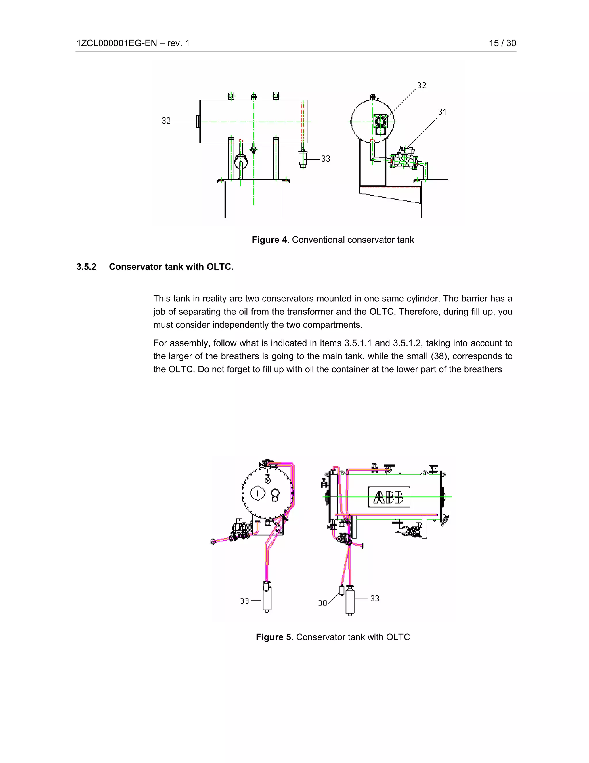 1ZCL000001EG-EN – rev. 1                                                                              15 / 30




                                          Figure 4. Conventional conservator tank

3.5.2   Conservator tank with OLTC.


                 This tank in reality are two conservators mounted in one same cylinder. The barrier has a
                 job of separating the oil from the transformer and the OLTC. Therefore, during fill up, you
                 must consider independently the two compartments.

                 For assembly, follow what is indicated in items 3.5.1.1 and 3.5.1.2, taking into account to
                 the larger of the breathers is going to the main tank, while the small (38), corresponds to
                 the OLTC. Do not forget to fill up with oil the container at the lower part of the breathers




                                           Figure 5. Conservator tank with OLTC
 