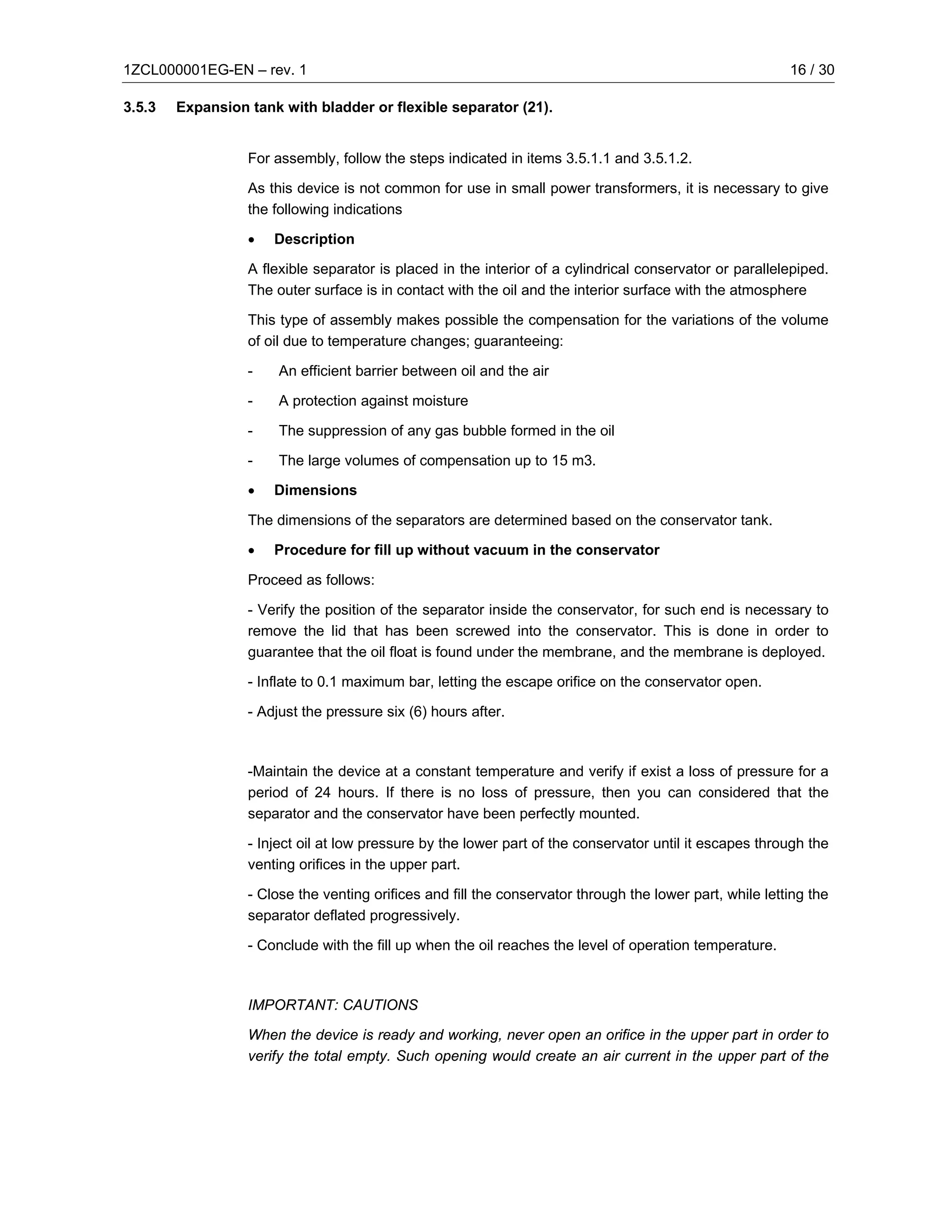 1ZCL000001EG-EN – rev. 1                                                                                  16 / 30

3.5.3   Expansion tank with bladder or flexible separator (21).


                  For assembly, follow the steps indicated in items 3.5.1.1 and 3.5.1.2.

                  As this device is not common for use in small power transformers, it is necessary to give
                  the following indications

                  •   Description

                  A flexible separator is placed in the interior of a cylindrical conservator or parallelepiped.
                  The outer surface is in contact with the oil and the interior surface with the atmosphere

                  This type of assembly makes possible the compensation for the variations of the volume
                  of oil due to temperature changes; guaranteeing:

                  -    An efficient barrier between oil and the air

                  -    A protection against moisture

                  -    The suppression of any gas bubble formed in the oil

                  -    The large volumes of compensation up to 15 m3.

                  •   Dimensions

                  The dimensions of the separators are determined based on the conservator tank.

                  •   Procedure for fill up without vacuum in the conservator

                  Proceed as follows:

                  - Verify the position of the separator inside the conservator, for such end is necessary to
                  remove the lid that has been screwed into the conservator. This is done in order to
                  guarantee that the oil float is found under the membrane, and the membrane is deployed.

                  - Inflate to 0.1 maximum bar, letting the escape orifice on the conservator open.

                  - Adjust the pressure six (6) hours after.



                  -Maintain the device at a constant temperature and verify if exist a loss of pressure for a
                  period of 24 hours. If there is no loss of pressure, then you can considered that the
                  separator and the conservator have been perfectly mounted.

                  - Inject oil at low pressure by the lower part of the conservator until it escapes through the
                  venting orifices in the upper part.

                  - Close the venting orifices and fill the conservator through the lower part, while letting the
                  separator deflated progressively.

                  - Conclude with the fill up when the oil reaches the level of operation temperature.



                  IMPORTANT: CAUTIONS

                  When the device is ready and working, never open an orifice in the upper part in order to
                  verify the total empty. Such opening would create an air current in the upper part of the
 