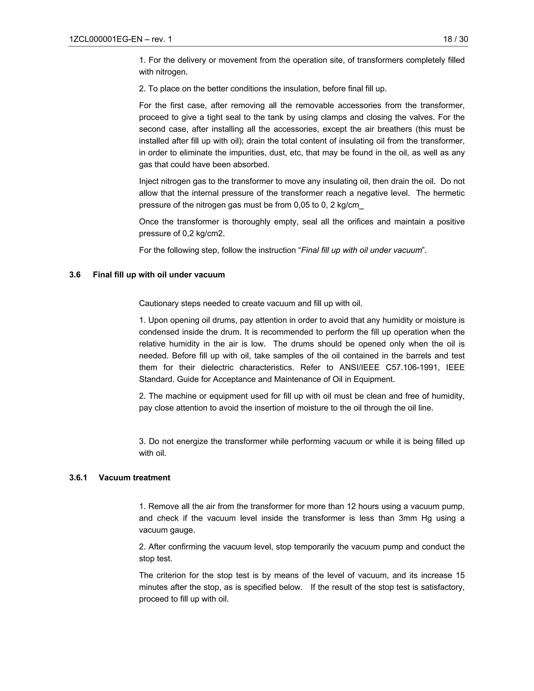 1ZCL000001EG-EN – rev. 1                                                                                       18 / 30

                    1. For the delivery or movement from the operation site, of transformers completely filled
                    with nitrogen.

                    2. To place on the better conditions the insulation, before final fill up.

                    For the first case, after removing all the removable accessories from the transformer,
                    proceed to give a tight seal to the tank by using clamps and closing the valves. For the
                    second case, after installing all the accessories, except the air breathers (this must be
                    installed after fill up with oil); drain the total content of insulating oil from the transformer,
                    in order to eliminate the impurities, dust, etc, that may be found in the oil, as well as any
                    gas that could have been absorbed.

                    Inject nitrogen gas to the transformer to move any insulating oil, then drain the oil. Do not
                    allow that the internal pressure of the transformer reach a negative level. The hermetic
                    pressure of the nitrogen gas must be from 0,05 to 0, 2 kg/cm_

                    Once the transformer is thoroughly empty, seal all the orifices and maintain a positive
                    pressure of 0,2 kg/cm2.

                    For the following step, follow the instruction “Final fill up with oil under vacuum”.

3.6     Final fill up with oil under vacuum


                    Cautionary steps needed to create vacuum and fill up with oil.

                    1. Upon opening oil drums, pay attention in order to avoid that any humidity or moisture is
                    condensed inside the drum. It is recommended to perform the fill up operation when the
                    relative humidity in the air is low. The drums should be opened only when the oil is
                    needed. Before fill up with oil, take samples of the oil contained in the barrels and test
                    them for their dielectric characteristics. Refer to ANSI/IEEE C57.106-1991, IEEE
                    Standard. Guide for Acceptance and Maintenance of Oil in Equipment.

                    2. The machine or equipment used for fill up with oil must be clean and free of humidity,
                    pay close attention to avoid the insertion of moisture to the oil through the oil line.



                    3. Do not energize the transformer while performing vacuum or while it is being filled up
                    with oil.

3.6.1    Vacuum treatment


                    1. Remove all the air from the transformer for more than 12 hours using a vacuum pump,
                    and check if the vacuum level inside the transformer is less than 3mm Hg using a
                    vacuum gauge.

                    2. After confirming the vacuum level, stop temporarily the vacuum pump and conduct the
                    stop test.

                    The criterion for the stop test is by means of the level of vacuum, and its increase 15
                    minutes after the stop, as is specified below. If the result of the stop test is satisfactory,
                    proceed to fill up with oil.
 