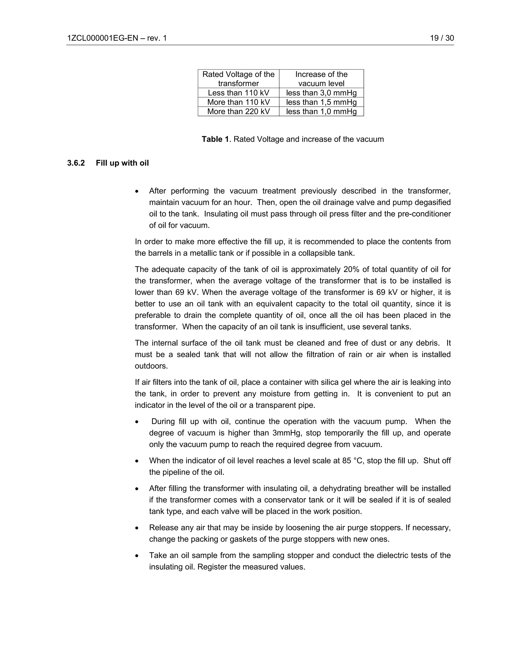 1ZCL000001EG-EN – rev. 1                                                                                        19 / 30



                                           Rated Voltage of the        Increase of the
                                               transformer              vacuum level
                                            Less than 110 kV        less than 3,0 mmHg
                                            More than 110 kV        less than 1,5 mmHg
                                            More than 220 kV        less than 1,0 mmHg


                                          Table 1. Rated Voltage and increase of the vacuum

3.6.2   Fill up with oil


                   •       After performing the vacuum treatment previously described in the transformer,
                           maintain vacuum for an hour. Then, open the oil drainage valve and pump degasified
                           oil to the tank. Insulating oil must pass through oil press filter and the pre-conditioner
                           of oil for vacuum.

                   In order to make more effective the fill up, it is recommended to place the contents from
                   the barrels in a metallic tank or if possible in a collapsible tank.

                   The adequate capacity of the tank of oil is approximately 20% of total quantity of oil for
                   the transformer, when the average voltage of the transformer that is to be installed is
                   lower than 69 kV. When the average voltage of the transformer is 69 kV or higher, it is
                   better to use an oil tank with an equivalent capacity to the total oil quantity, since it is
                   preferable to drain the complete quantity of oil, once all the oil has been placed in the
                   transformer. When the capacity of an oil tank is insufficient, use several tanks.

                   The internal surface of the oil tank must be cleaned and free of dust or any debris. It
                   must be a sealed tank that will not allow the filtration of rain or air when is installed
                   outdoors.

                   If air filters into the tank of oil, place a container with silica gel where the air is leaking into
                   the tank, in order to prevent any moisture from getting in. It is convenient to put an
                   indicator in the level of the oil or a transparent pipe.

                   •        During fill up with oil, continue the operation with the vacuum pump. When the
                           degree of vacuum is higher than 3mmHg, stop temporarily the fill up, and operate
                           only the vacuum pump to reach the required degree from vacuum.

                   •       When the indicator of oil level reaches a level scale at 85 °C, stop the fill up. Shut off
                           the pipeline of the oil.

                   •       After filling the transformer with insulating oil, a dehydrating breather will be installed
                           if the transformer comes with a conservator tank or it will be sealed if it is of sealed
                           tank type, and each valve will be placed in the work position.

                   •       Release any air that may be inside by loosening the air purge stoppers. If necessary,
                           change the packing or gaskets of the purge stoppers with new ones.

                   •       Take an oil sample from the sampling stopper and conduct the dielectric tests of the
                           insulating oil. Register the measured values.
 