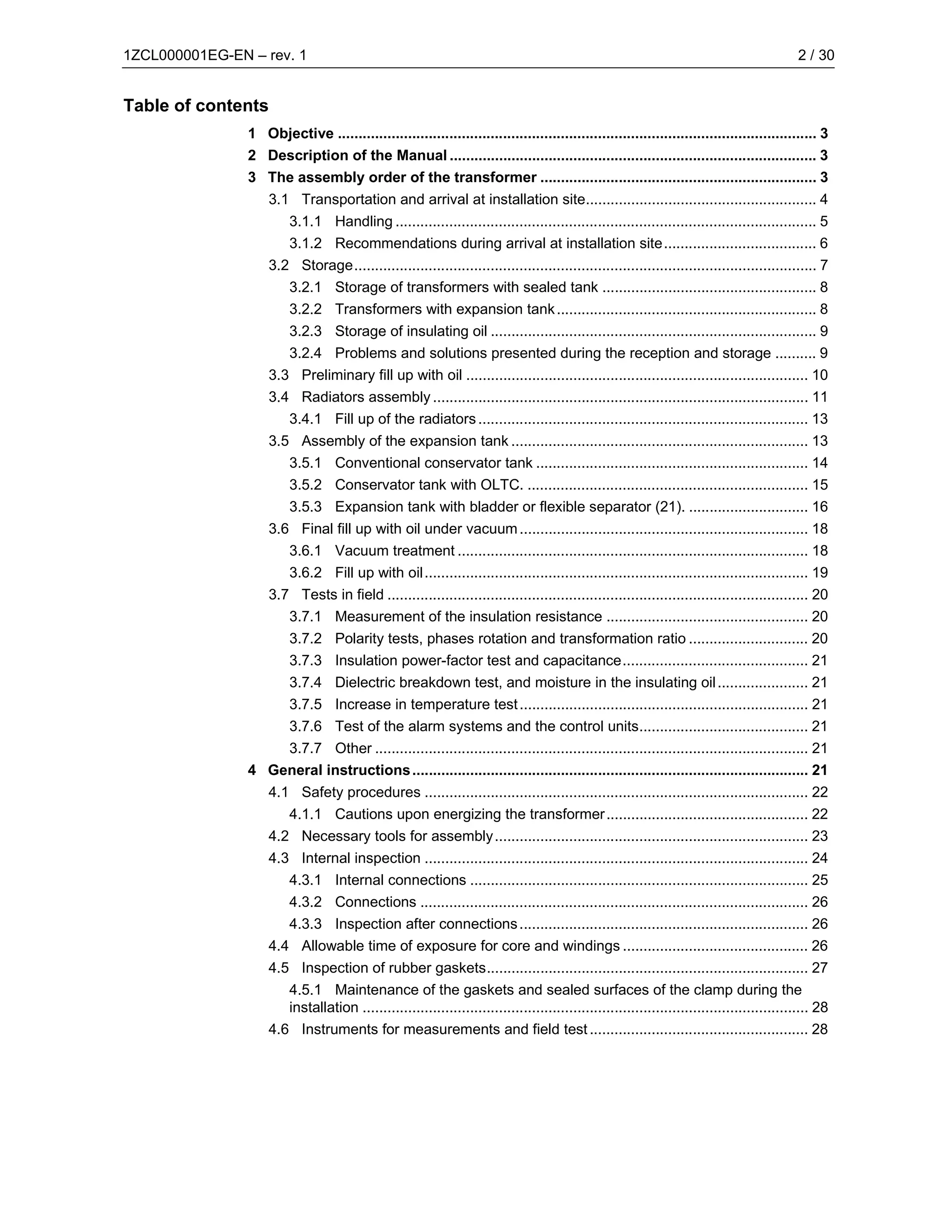1ZCL000001EG-EN – rev. 1                                                                                                                    2 / 30


Table of contents
                1 Objective .................................................................................................................... 3
                2 Description of the Manual ......................................................................................... 3
                3 The assembly order of the transformer ................................................................... 3
                    3.1 Transportation and arrival at installation site........................................................ 4
                       3.1.1 Handling ...................................................................................................... 5
                       3.1.2 Recommendations during arrival at installation site..................................... 6
                    3.2 Storage................................................................................................................ 7
                       3.2.1 Storage of transformers with sealed tank .................................................... 8
                       3.2.2 Transformers with expansion tank ............................................................... 8
                       3.2.3 Storage of insulating oil ............................................................................... 9
                       3.2.4 Problems and solutions presented during the reception and storage .......... 9
                    3.3 Preliminary fill up with oil ................................................................................... 10
                    3.4 Radiators assembly ........................................................................................... 11
                       3.4.1 Fill up of the radiators ................................................................................ 13
                    3.5 Assembly of the expansion tank ........................................................................ 13
                       3.5.1 Conventional conservator tank .................................................................. 14
                       3.5.2 Conservator tank with OLTC. .................................................................... 15
                       3.5.3 Expansion tank with bladder or flexible separator (21). ............................. 16
                    3.6 Final fill up with oil under vacuum ...................................................................... 18
                       3.6.1 Vacuum treatment ..................................................................................... 18
                       3.6.2 Fill up with oil............................................................................................. 19
                    3.7 Tests in field ...................................................................................................... 20
                       3.7.1 Measurement of the insulation resistance ................................................. 20
                         3.7.2     Polarity tests, phases rotation and transformation ratio ............................. 20
                         3.7.3     Insulation power-factor test and capacitance............................................. 21
                         3.7.4     Dielectric breakdown test, and moisture in the insulating oil ...................... 21
                         3.7.5     Increase in temperature test ...................................................................... 21
                         3.7.6     Test of the alarm systems and the control units......................................... 21
                    3.7.7 Other ......................................................................................................... 21
                4 General instructions ................................................................................................ 21
                    4.1 Safety procedures ............................................................................................. 22
                       4.1.1 Cautions upon energizing the transformer ................................................. 22
                    4.2 Necessary tools for assembly ............................................................................ 23
                    4.3 Internal inspection ............................................................................................. 24
                       4.3.1 Internal connections .................................................................................. 25
                       4.3.2 Connections .............................................................................................. 26
                       4.3.3 Inspection after connections ...................................................................... 26
                    4.4 Allowable time of exposure for core and windings ............................................. 26
                    4.5 Inspection of rubber gaskets.............................................................................. 27
                       4.5.1 Maintenance of the gaskets and sealed surfaces of the clamp during the
                       installation ............................................................................................................ 28
                    4.6 Instruments for measurements and field test ..................................................... 28
 