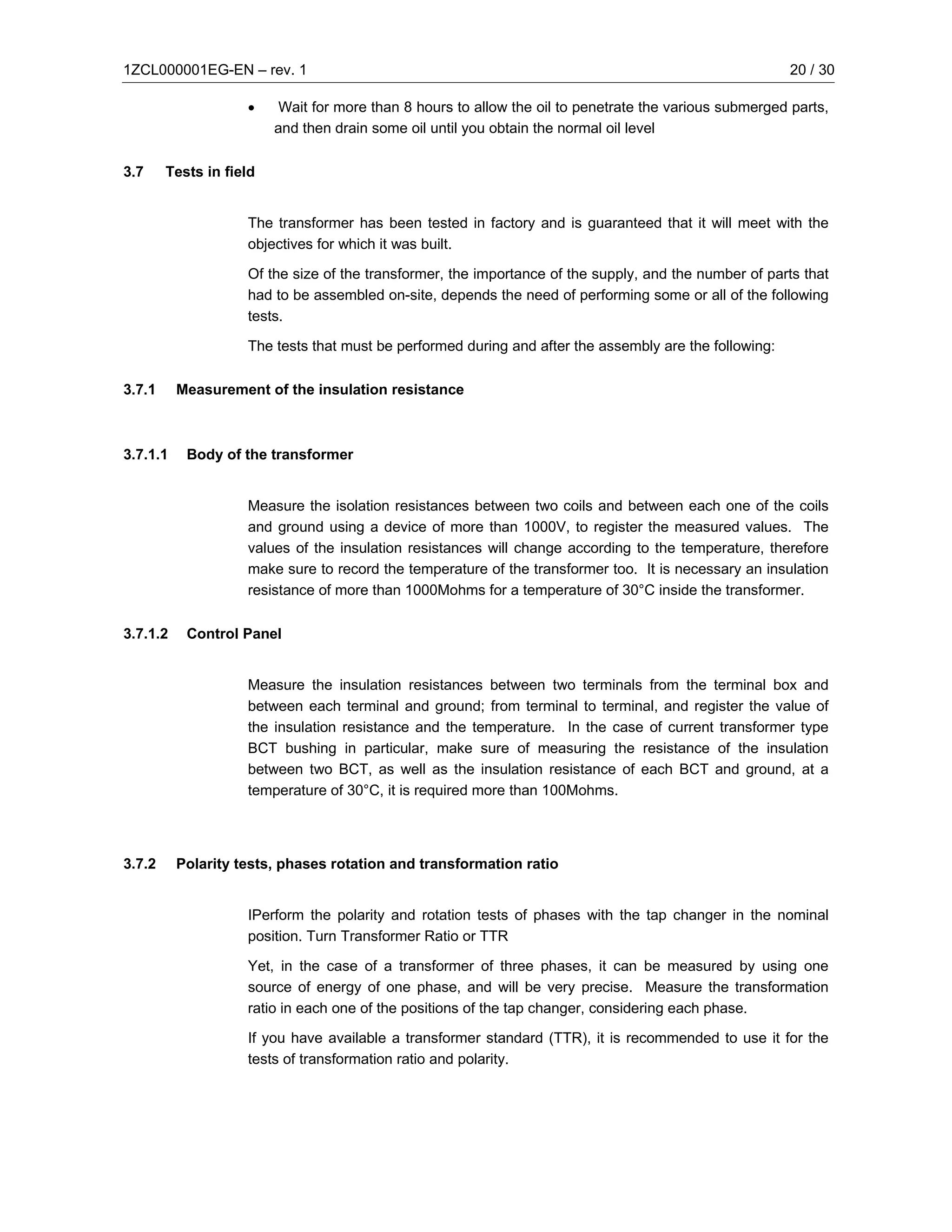 1ZCL000001EG-EN – rev. 1                                                                                 20 / 30

                    •     Wait for more than 8 hours to allow the oil to penetrate the various submerged parts,
                         and then drain some oil until you obtain the normal oil level

3.7     Tests in field


                    The transformer has been tested in factory and is guaranteed that it will meet with the
                    objectives for which it was built.

                    Of the size of the transformer, the importance of the supply, and the number of parts that
                    had to be assembled on-site, depends the need of performing some or all of the following
                    tests.

                    The tests that must be performed during and after the assembly are the following:

3.7.1     Measurement of the insulation resistance



3.7.1.1    Body of the transformer


                    Measure the isolation resistances between two coils and between each one of the coils
                    and ground using a device of more than 1000V, to register the measured values. The
                    values of the insulation resistances will change according to the temperature, therefore
                    make sure to record the temperature of the transformer too. It is necessary an insulation
                    resistance of more than 1000Mohms for a temperature of 30°C inside the transformer.

3.7.1.2    Control Panel


                    Measure the insulation resistances between two terminals from the terminal box and
                    between each terminal and ground; from terminal to terminal, and register the value of
                    the insulation resistance and the temperature. In the case of current transformer type
                    BCT bushing in particular, make sure of measuring the resistance of the insulation
                    between two BCT, as well as the insulation resistance of each BCT and ground, at a
                    temperature of 30°C, it is required more than 100Mohms.




3.7.2     Polarity tests, phases rotation and transformation ratio


                    IPerform the polarity and rotation tests of phases with the tap changer in the nominal
                    position. Turn Transformer Ratio or TTR

                    Yet, in the case of a transformer of three phases, it can be measured by using one
                    source of energy of one phase, and will be very precise. Measure the transformation
                    ratio in each one of the positions of the tap changer, considering each phase.

                    If you have available a transformer standard (TTR), it is recommended to use it for the
                    tests of transformation ratio and polarity.
 