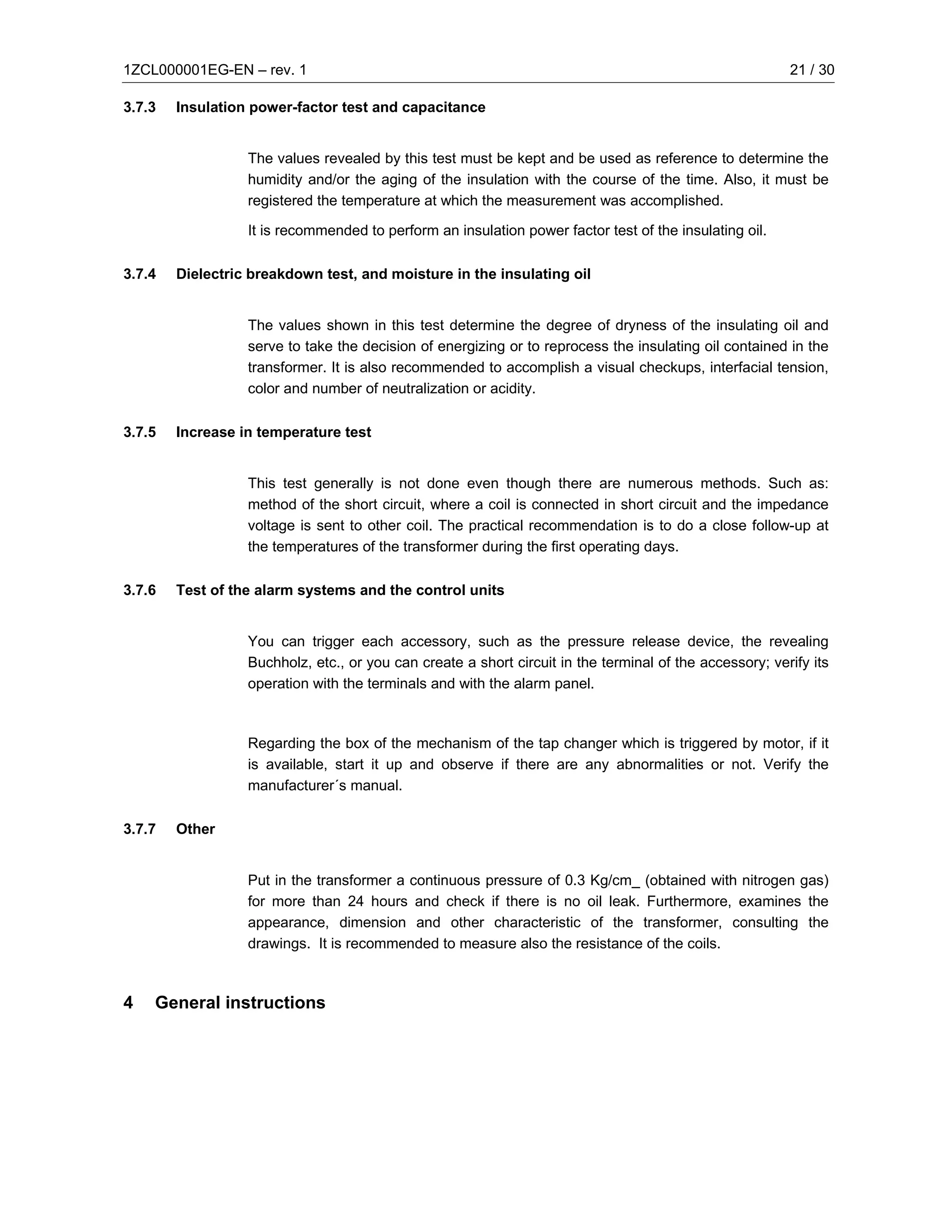 1ZCL000001EG-EN – rev. 1                                                                                 21 / 30

3.7.3   Insulation power-factor test and capacitance


                  The values revealed by this test must be kept and be used as reference to determine the
                  humidity and/or the aging of the insulation with the course of the time. Also, it must be
                  registered the temperature at which the measurement was accomplished.

                  It is recommended to perform an insulation power factor test of the insulating oil.

3.7.4   Dielectric breakdown test, and moisture in the insulating oil


                  The values shown in this test determine the degree of dryness of the insulating oil and
                  serve to take the decision of energizing or to reprocess the insulating oil contained in the
                  transformer. It is also recommended to accomplish a visual checkups, interfacial tension,
                  color and number of neutralization or acidity.

3.7.5   Increase in temperature test


                  This test generally is not done even though there are numerous methods. Such as:
                  method of the short circuit, where a coil is connected in short circuit and the impedance
                  voltage is sent to other coil. The practical recommendation is to do a close follow-up at
                  the temperatures of the transformer during the first operating days.

3.7.6   Test of the alarm systems and the control units


                  You can trigger each accessory, such as the pressure release device, the revealing
                  Buchholz, etc., or you can create a short circuit in the terminal of the accessory; verify its
                  operation with the terminals and with the alarm panel.



                  Regarding the box of the mechanism of the tap changer which is triggered by motor, if it
                  is available, start it up and observe if there are any abnormalities or not. Verify the
                  manufacturer´s manual.

3.7.7   Other


                  Put in the transformer a continuous pressure of 0.3 Kg/cm_ (obtained with nitrogen gas)
                  for more than 24 hours and check if there is no oil leak. Furthermore, examines the
                  appearance, dimension and other characteristic of the transformer, consulting the
                  drawings. It is recommended to measure also the resistance of the coils.



4   General instructions
 