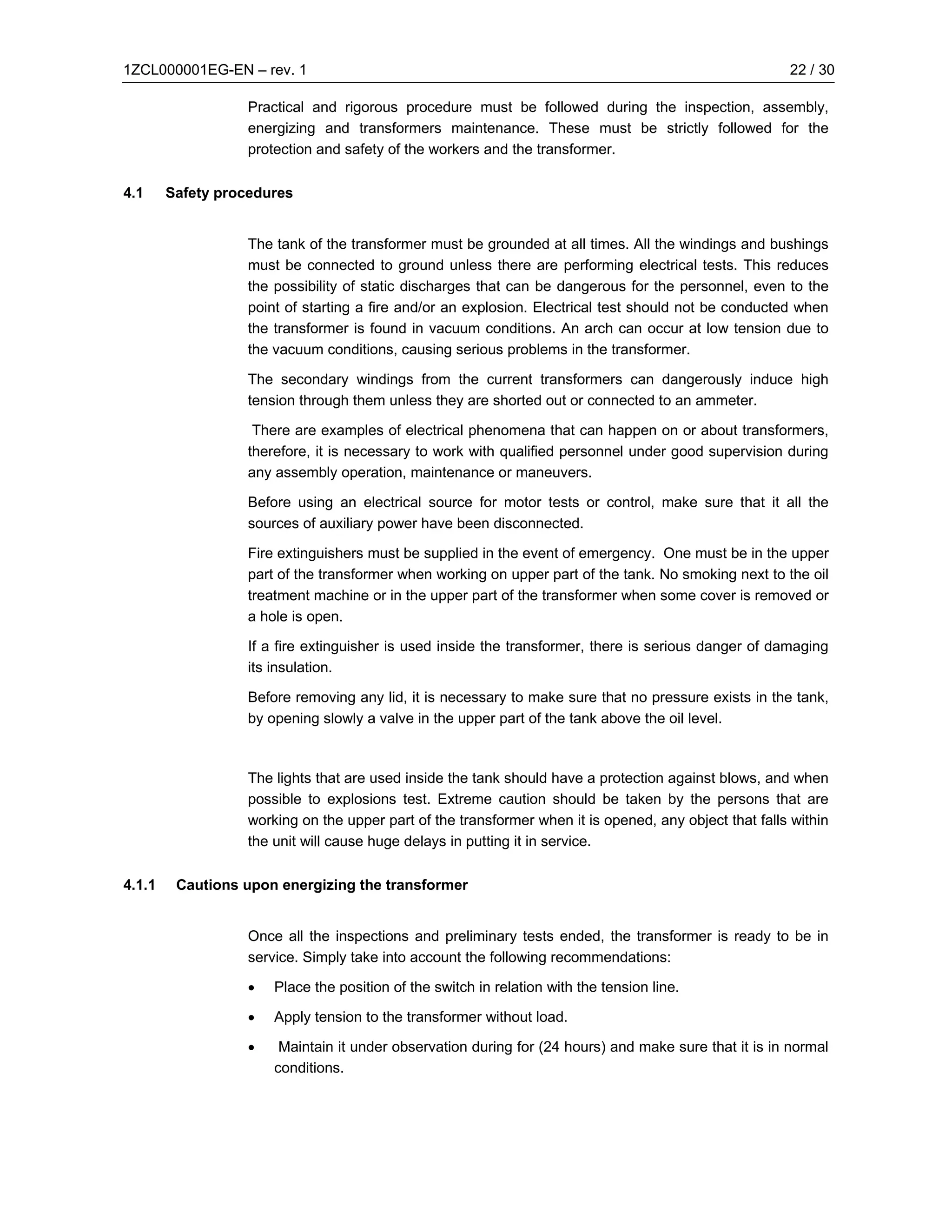 1ZCL000001EG-EN – rev. 1                                                                               22 / 30

                  Practical and rigorous procedure must be followed during the inspection, assembly,
                  energizing and transformers maintenance. These must be strictly followed for the
                  protection and safety of the workers and the transformer.

4.1     Safety procedures


                  The tank of the transformer must be grounded at all times. All the windings and bushings
                  must be connected to ground unless there are performing electrical tests. This reduces
                  the possibility of static discharges that can be dangerous for the personnel, even to the
                  point of starting a fire and/or an explosion. Electrical test should not be conducted when
                  the transformer is found in vacuum conditions. An arch can occur at low tension due to
                  the vacuum conditions, causing serious problems in the transformer.

                  The secondary windings from the current transformers can dangerously induce high
                  tension through them unless they are shorted out or connected to an ammeter.

                   There are examples of electrical phenomena that can happen on or about transformers,
                  therefore, it is necessary to work with qualified personnel under good supervision during
                  any assembly operation, maintenance or maneuvers.

                  Before using an electrical source for motor tests or control, make sure that it all the
                  sources of auxiliary power have been disconnected.

                  Fire extinguishers must be supplied in the event of emergency. One must be in the upper
                  part of the transformer when working on upper part of the tank. No smoking next to the oil
                  treatment machine or in the upper part of the transformer when some cover is removed or
                  a hole is open.

                  If a fire extinguisher is used inside the transformer, there is serious danger of damaging
                  its insulation.

                  Before removing any lid, it is necessary to make sure that no pressure exists in the tank,
                  by opening slowly a valve in the upper part of the tank above the oil level.



                  The lights that are used inside the tank should have a protection against blows, and when
                  possible to explosions test. Extreme caution should be taken by the persons that are
                  working on the upper part of the transformer when it is opened, any object that falls within
                  the unit will cause huge delays in putting it in service.

4.1.1    Cautions upon energizing the transformer


                  Once all the inspections and preliminary tests ended, the transformer is ready to be in
                  service. Simply take into account the following recommendations:

                  •   Place the position of the switch in relation with the tension line.

                  •   Apply tension to the transformer without load.

                  •    Maintain it under observation during for (24 hours) and make sure that it is in normal
                      conditions.
 
