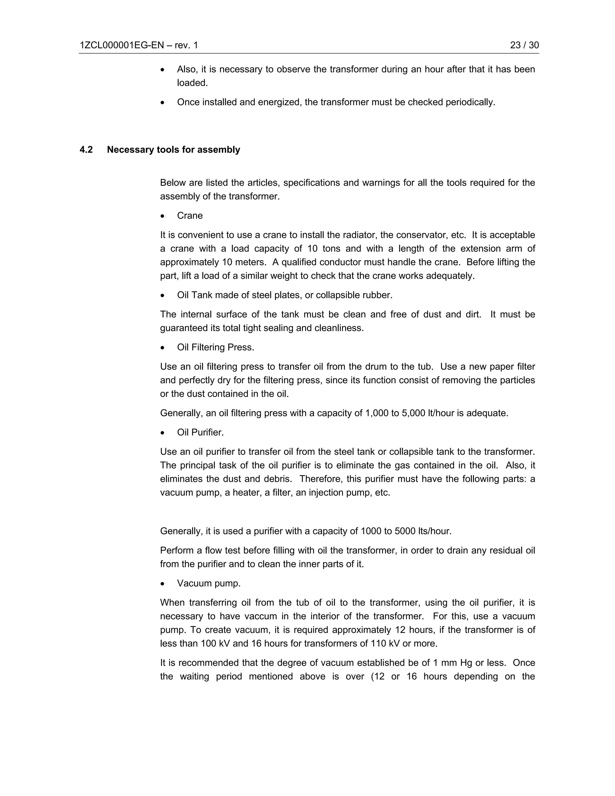1ZCL000001EG-EN – rev. 1                                                                                    23 / 30

                 •   Also, it is necessary to observe the transformer during an hour after that it has been
                     loaded.

                 •   Once installed and energized, the transformer must be checked periodically.




4.2   Necessary tools for assembly


                 Below are listed the articles, specifications and warnings for all the tools required for the
                 assembly of the transformer.

                 •   Crane

                 It is convenient to use a crane to install the radiator, the conservator, etc. It is acceptable
                 a crane with a load capacity of 10 tons and with a length of the extension arm of
                 approximately 10 meters. A qualified conductor must handle the crane. Before lifting the
                 part, lift a load of a similar weight to check that the crane works adequately.

                 •   Oil Tank made of steel plates, or collapsible rubber.

                 The internal surface of the tank must be clean and free of dust and dirt. It must be
                 guaranteed its total tight sealing and cleanliness.

                 •   Oil Filtering Press.

                 Use an oil filtering press to transfer oil from the drum to the tub. Use a new paper filter
                 and perfectly dry for the filtering press, since its function consist of removing the particles
                 or the dust contained in the oil.

                 Generally, an oil filtering press with a capacity of 1,000 to 5,000 lt/hour is adequate.

                 •   Oil Purifier.

                 Use an oil purifier to transfer oil from the steel tank or collapsible tank to the transformer.
                 The principal task of the oil purifier is to eliminate the gas contained in the oil. Also, it
                 eliminates the dust and debris. Therefore, this purifier must have the following parts: a
                 vacuum pump, a heater, a filter, an injection pump, etc.



                 Generally, it is used a purifier with a capacity of 1000 to 5000 lts/hour.

                 Perform a flow test before filling with oil the transformer, in order to drain any residual oil
                 from the purifier and to clean the inner parts of it.

                 •   Vacuum pump.

                 When transferring oil from the tub of oil to the transformer, using the oil purifier, it is
                 necessary to have vaccum in the interior of the transformer. For this, use a vacuum
                 pump. To create vacuum, it is required approximately 12 hours, if the transformer is of
                 less than 100 kV and 16 hours for transformers of 110 kV or more.

                 It is recommended that the degree of vacuum established be of 1 mm Hg or less. Once
                 the waiting period mentioned above is over (12 or 16 hours depending on the
 