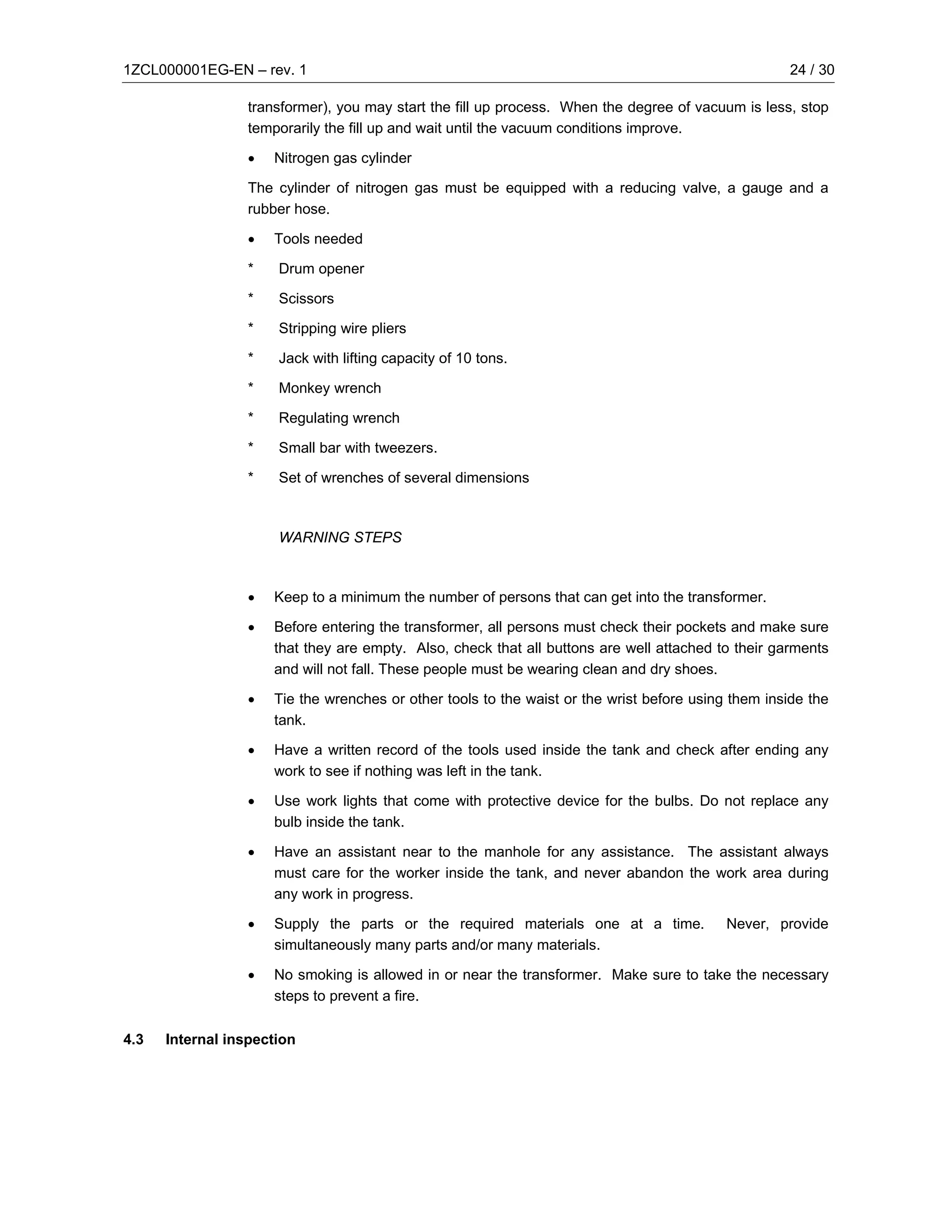 1ZCL000001EG-EN – rev. 1                                                                              24 / 30

                  transformer), you may start the fill up process. When the degree of vacuum is less, stop
                  temporarily the fill up and wait until the vacuum conditions improve.

                  •   Nitrogen gas cylinder

                  The cylinder of nitrogen gas must be equipped with a reducing valve, a gauge and a
                  rubber hose.

                  •   Tools needed

                  *   Drum opener

                  *   Scissors

                  *   Stripping wire pliers

                  *   Jack with lifting capacity of 10 tons.

                  *   Monkey wrench

                  *   Regulating wrench

                  *   Small bar with tweezers.

                  *   Set of wrenches of several dimensions



                      WARNING STEPS



                  •   Keep to a minimum the number of persons that can get into the transformer.

                  •   Before entering the transformer, all persons must check their pockets and make sure
                      that they are empty. Also, check that all buttons are well attached to their garments
                      and will not fall. These people must be wearing clean and dry shoes.

                  •   Tie the wrenches or other tools to the waist or the wrist before using them inside the
                      tank.

                  •   Have a written record of the tools used inside the tank and check after ending any
                      work to see if nothing was left in the tank.

                  •   Use work lights that come with protective device for the bulbs. Do not replace any
                      bulb inside the tank.

                  •   Have an assistant near to the manhole for any assistance. The assistant always
                      must care for the worker inside the tank, and never abandon the work area during
                      any work in progress.

                  •   Supply the parts or the required materials one at a time.             Never, provide
                      simultaneously many parts and/or many materials.

                  •   No smoking is allowed in or near the transformer. Make sure to take the necessary
                      steps to prevent a fire.

4.3   Internal inspection
 