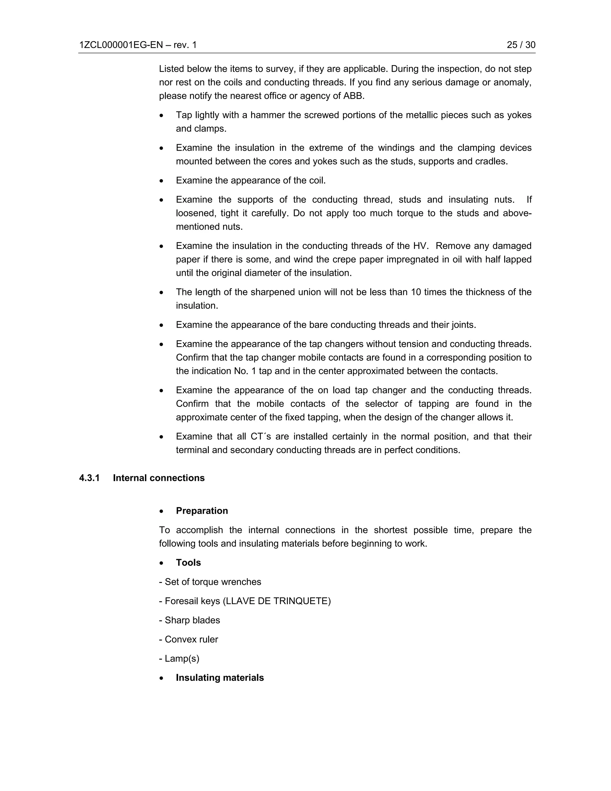 1ZCL000001EG-EN – rev. 1                                                                               25 / 30

                  Listed below the items to survey, if they are applicable. During the inspection, do not step
                  nor rest on the coils and conducting threads. If you find any serious damage or anomaly,
                  please notify the nearest office or agency of ABB.

                  •   Tap lightly with a hammer the screwed portions of the metallic pieces such as yokes
                      and clamps.

                  •   Examine the insulation in the extreme of the windings and the clamping devices
                      mounted between the cores and yokes such as the studs, supports and cradles.

                  •   Examine the appearance of the coil.

                  •   Examine the supports of the conducting thread, studs and insulating nuts. If
                      loosened, tight it carefully. Do not apply too much torque to the studs and above-
                      mentioned nuts.

                  •   Examine the insulation in the conducting threads of the HV. Remove any damaged
                      paper if there is some, and wind the crepe paper impregnated in oil with half lapped
                      until the original diameter of the insulation.

                  •   The length of the sharpened union will not be less than 10 times the thickness of the
                      insulation.

                  •   Examine the appearance of the bare conducting threads and their joints.

                  •   Examine the appearance of the tap changers without tension and conducting threads.
                      Confirm that the tap changer mobile contacts are found in a corresponding position to
                      the indication No. 1 tap and in the center approximated between the contacts.

                  •   Examine the appearance of the on load tap changer and the conducting threads.
                      Confirm that the mobile contacts of the selector of tapping are found in the
                      approximate center of the fixed tapping, when the design of the changer allows it.

                  •   Examine that all CT´s are installed certainly in the normal position, and that their
                      terminal and secondary conducting threads are in perfect conditions.

4.3.1   Internal connections


                  •   Preparation

                  To accomplish the internal connections in the shortest possible time, prepare the
                  following tools and insulating materials before beginning to work.

                  •   Tools

                  - Set of torque wrenches

                  - Foresail keys (LLAVE DE TRINQUETE)

                  - Sharp blades

                  - Convex ruler

                  - Lamp(s)

                  •   Insulating materials
 