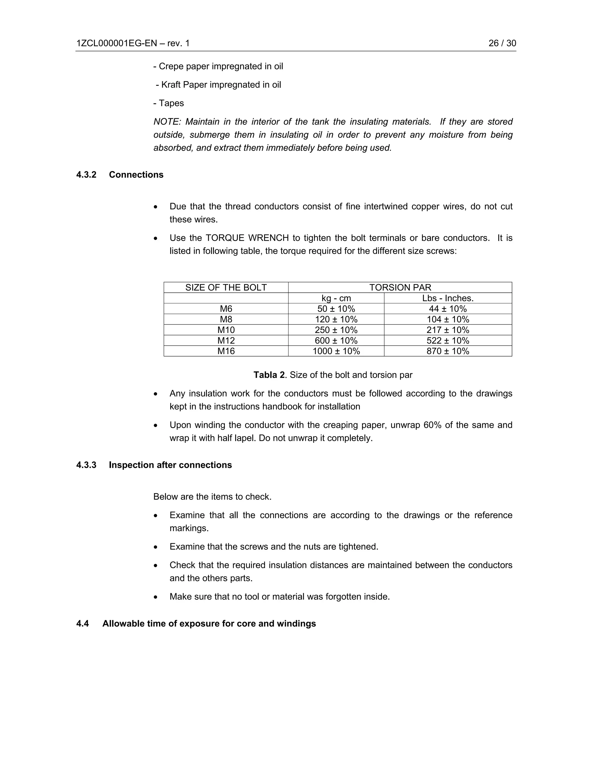 1ZCL000001EG-EN – rev. 1                                                                            26 / 30

                   - Crepe paper impregnated in oil

                    - Kraft Paper impregnated in oil

                   - Tapes

                   NOTE: Maintain in the interior of the tank the insulating materials. If they are stored
                   outside, submerge them in insulating oil in order to prevent any moisture from being
                   absorbed, and extract them immediately before being used.

4.3.2    Connections


                   •   Due that the thread conductors consist of fine intertwined copper wires, do not cut
                       these wires.

                   •   Use the TORQUE WRENCH to tighten the bolt terminals or bare conductors. It is
                       listed in following table, the torque required for the different size screws:



                             SIZE OF THE BOLT                            TORSION PAR
                                                             kg - cm               Lbs - Inches.
                                   M6                       50 ± 10%                44 ± 10%
                                   M8                      120 ± 10%                104 ± 10%
                                   M10                      250 ± 10%               217 ± 10%
                                   M12                      600 ± 10%               522 ± 10%
                                   M16                     1000 ± 10%               870 ± 10%

                                            Tabla 2. Size of the bolt and torsion par

                   •   Any insulation work for the conductors must be followed according to the drawings
                       kept in the instructions handbook for installation

                   •   Upon winding the conductor with the creaping paper, unwrap 60% of the same and
                       wrap it with half lapel. Do not unwrap it completely.

4.3.3    Inspection after connections


                   Below are the items to check.

                   •   Examine that all the connections are according to the drawings or the reference
                       markings.

                   •   Examine that the screws and the nuts are tightened.

                   •   Check that the required insulation distances are maintained between the conductors
                       and the others parts.

                   •   Make sure that no tool or material was forgotten inside.

4.4     Allowable time of exposure for core and windings
 