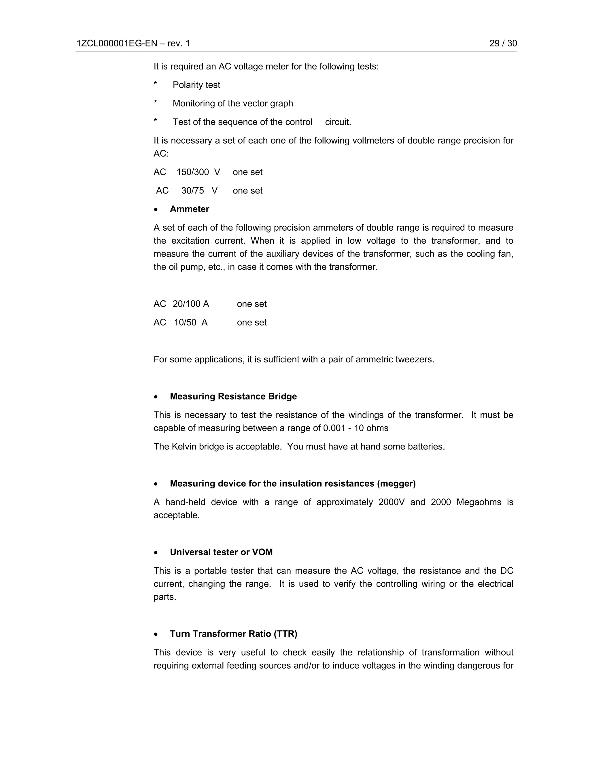 1ZCL000001EG-EN – rev. 1                                                                            29 / 30

                It is required an AC voltage meter for the following tests:

                *    Polarity test

                *    Monitoring of the vector graph

                *    Test of the sequence of the control    circuit.

                It is necessary a set of each one of the following voltmeters of double range precision for
                AC:

                AC    150/300 V      one set

                AC     30/75 V       one set

                •    Ammeter

                A set of each of the following precision ammeters of double range is required to measure
                the excitation current. When it is applied in low voltage to the transformer, and to
                measure the current of the auxiliary devices of the transformer, such as the cooling fan,
                the oil pump, etc., in case it comes with the transformer.



                AC 20/100 A          one set

                AC 10/50 A           one set



                For some applications, it is sufficient with a pair of ammetric tweezers.



                •    Measuring Resistance Bridge

                This is necessary to test the resistance of the windings of the transformer. It must be
                capable of measuring between a range of 0.001 - 10 ohms

                The Kelvin bridge is acceptable. You must have at hand some batteries.



                •    Measuring device for the insulation resistances (megger)

                A hand-held device with a range of approximately 2000V and 2000 Megaohms is
                acceptable.



                •    Universal tester or VOM

                This is a portable tester that can measure the AC voltage, the resistance and the DC
                current, changing the range. It is used to verify the controlling wiring or the electrical
                parts.



                •    Turn Transformer Ratio (TTR)

                This device is very useful to check easily the relationship of transformation without
                requiring external feeding sources and/or to induce voltages in the winding dangerous for
 