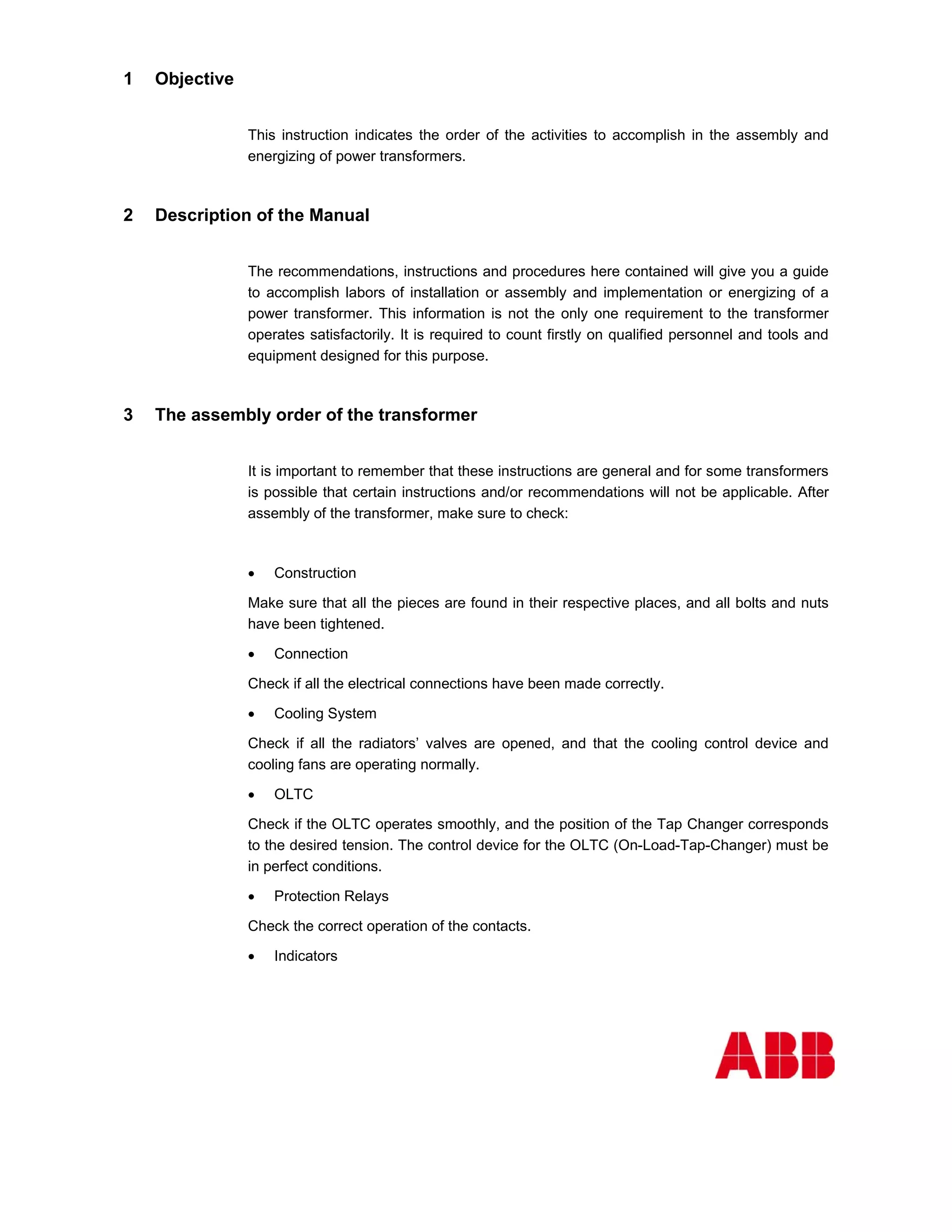 1   Objective


                This instruction indicates the order of the activities to accomplish in the assembly and
                energizing of power transformers.



2   Description of the Manual


                The recommendations, instructions and procedures here contained will give you a guide
                to accomplish labors of installation or assembly and implementation or energizing of a
                power transformer. This information is not the only one requirement to the transformer
                operates satisfactorily. It is required to count firstly on qualified personnel and tools and
                equipment designed for this purpose.



3   The assembly order of the transformer


                It is important to remember that these instructions are general and for some transformers
                is possible that certain instructions and/or recommendations will not be applicable. After
                assembly of the transformer, make sure to check:



                •   Construction

                Make sure that all the pieces are found in their respective places, and all bolts and nuts
                have been tightened.

                •   Connection

                Check if all the electrical connections have been made correctly.

                •   Cooling System

                Check if all the radiators’ valves are opened, and that the cooling control device and
                cooling fans are operating normally.

                •   OLTC

                Check if the OLTC operates smoothly, and the position of the Tap Changer corresponds
                to the desired tension. The control device for the OLTC (On-Load-Tap-Changer) must be
                in perfect conditions.

                •   Protection Relays

                Check the correct operation of the contacts.

                •   Indicators
 
