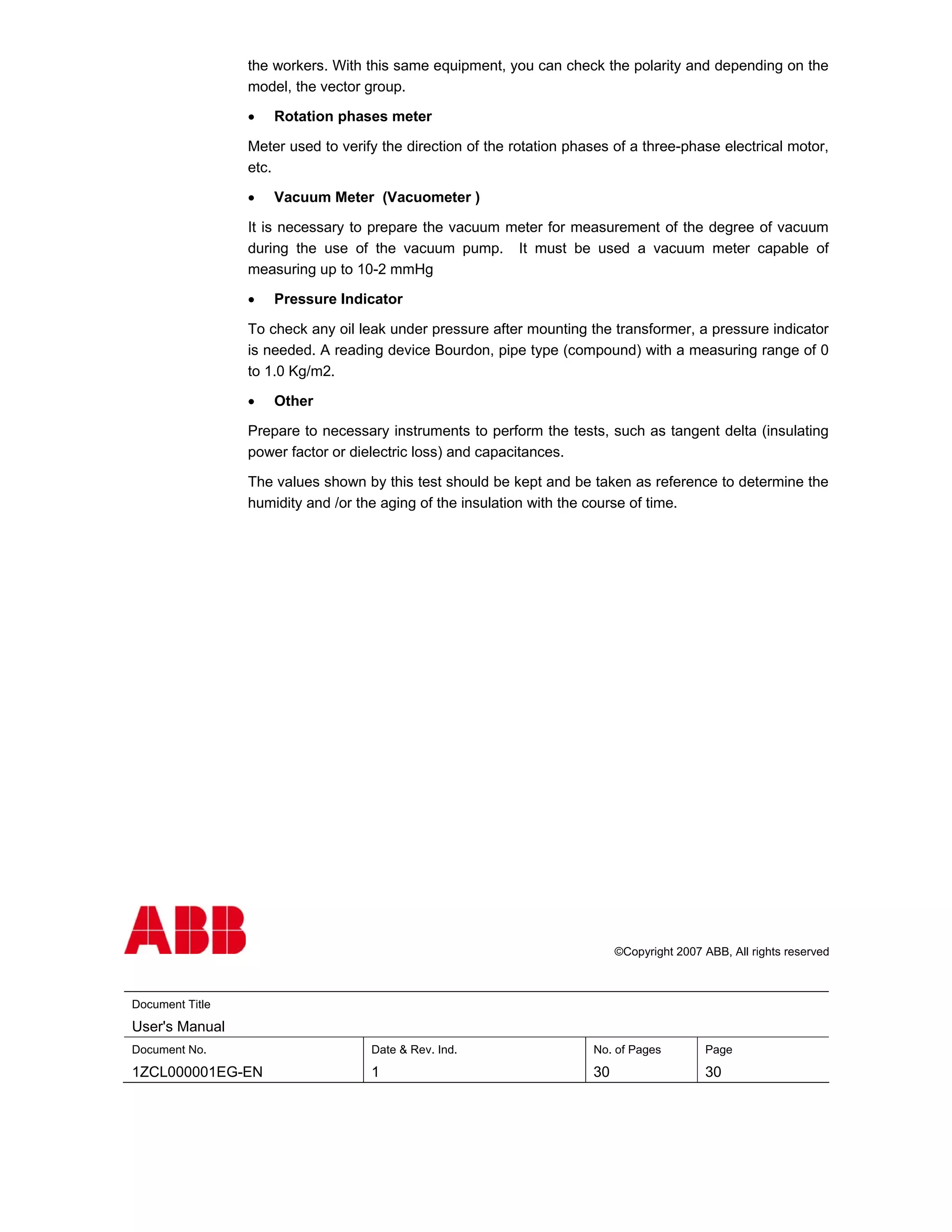 the workers. With this same equipment, you can check the polarity and depending on the
                 model, the vector group.

                 •   Rotation phases meter

                 Meter used to verify the direction of the rotation phases of a three-phase electrical motor,
                 etc.

                 •   Vacuum Meter (Vacuometer )

                 It is necessary to prepare the vacuum meter for measurement of the degree of vacuum
                 during the use of the vacuum pump. It must be used a vacuum meter capable of
                 measuring up to 10-2 mmHg

                 •   Pressure Indicator

                 To check any oil leak under pressure after mounting the transformer, a pressure indicator
                 is needed. A reading device Bourdon, pipe type (compound) with a measuring range of 0
                 to 1.0 Kg/m2.

                 •   Other

                 Prepare to necessary instruments to perform the tests, such as tangent delta (insulating
                 power factor or dielectric loss) and capacitances.

                 The values shown by this test should be kept and be taken as reference to determine the
                 humidity and /or the aging of the insulation with the course of time.




                                                                            ©Copyright 2007 ABB, All rights reserved



Document Title
User's Manual
Document No.                        Date & Rev. Ind.                   No. of Pages         Page
1ZCL000001EG-EN                     1                                  30                   30
 
