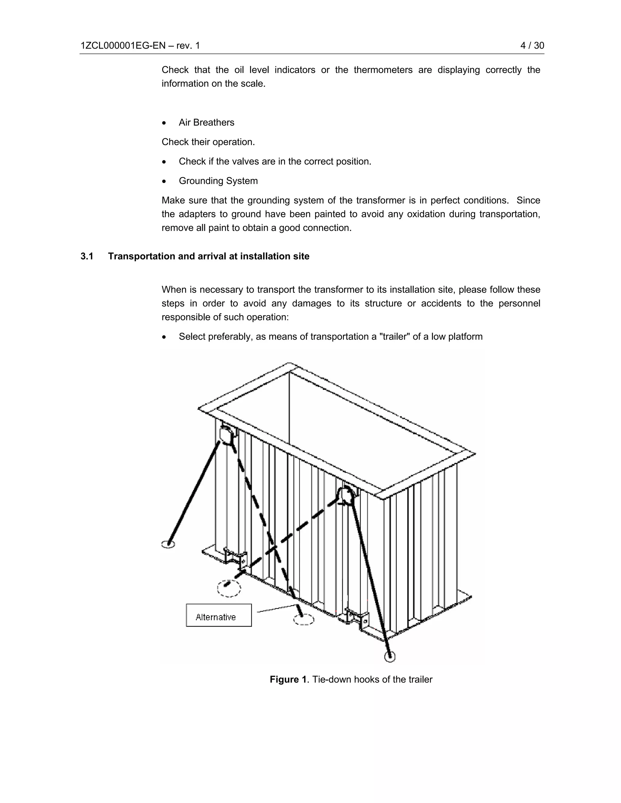 1ZCL000001EG-EN – rev. 1                                                                                 4 / 30

                  Check that the oil level indicators or the thermometers are displaying correctly the
                  information on the scale.



                  •   Air Breathers

                  Check their operation.

                  •   Check if the valves are in the correct position.

                  •   Grounding System

                  Make sure that the grounding system of the transformer is in perfect conditions. Since
                  the adapters to ground have been painted to avoid any oxidation during transportation,
                  remove all paint to obtain a good connection.

3.1   Transportation and arrival at installation site


                  When is necessary to transport the transformer to its installation site, please follow these
                  steps in order to avoid any damages to its structure or accidents to the personnel
                  responsible of such operation:

                  •   Select preferably, as means of transportation a "trailer" of a low platform




                                            Figure 1. Tie-down hooks of the trailer
 