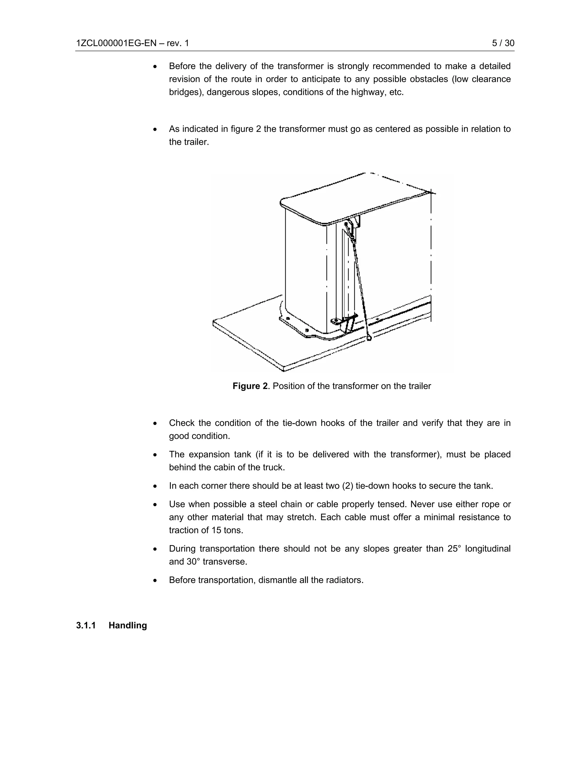 1ZCL000001EG-EN – rev. 1                                                                                 5 / 30

                   •   Before the delivery of the transformer is strongly recommended to make a detailed
                       revision of the route in order to anticipate to any possible obstacles (low clearance
                       bridges), dangerous slopes, conditions of the highway, etc.



                   •   As indicated in figure 2 the transformer must go as centered as possible in relation to
                       the trailer.




                                       Figure 2. Position of the transformer on the trailer



                   •   Check the condition of the tie-down hooks of the trailer and verify that they are in
                       good condition.

                   •   The expansion tank (if it is to be delivered with the transformer), must be placed
                       behind the cabin of the truck.

                   •   In each corner there should be at least two (2) tie-down hooks to secure the tank.

                   •   Use when possible a steel chain or cable properly tensed. Never use either rope or
                       any other material that may stretch. Each cable must offer a minimal resistance to
                       traction of 15 tons.

                   •   During transportation there should not be any slopes greater than 25° longitudinal
                       and 30° transverse.

                   •   Before transportation, dismantle all the radiators.




3.1.1   Handling
 