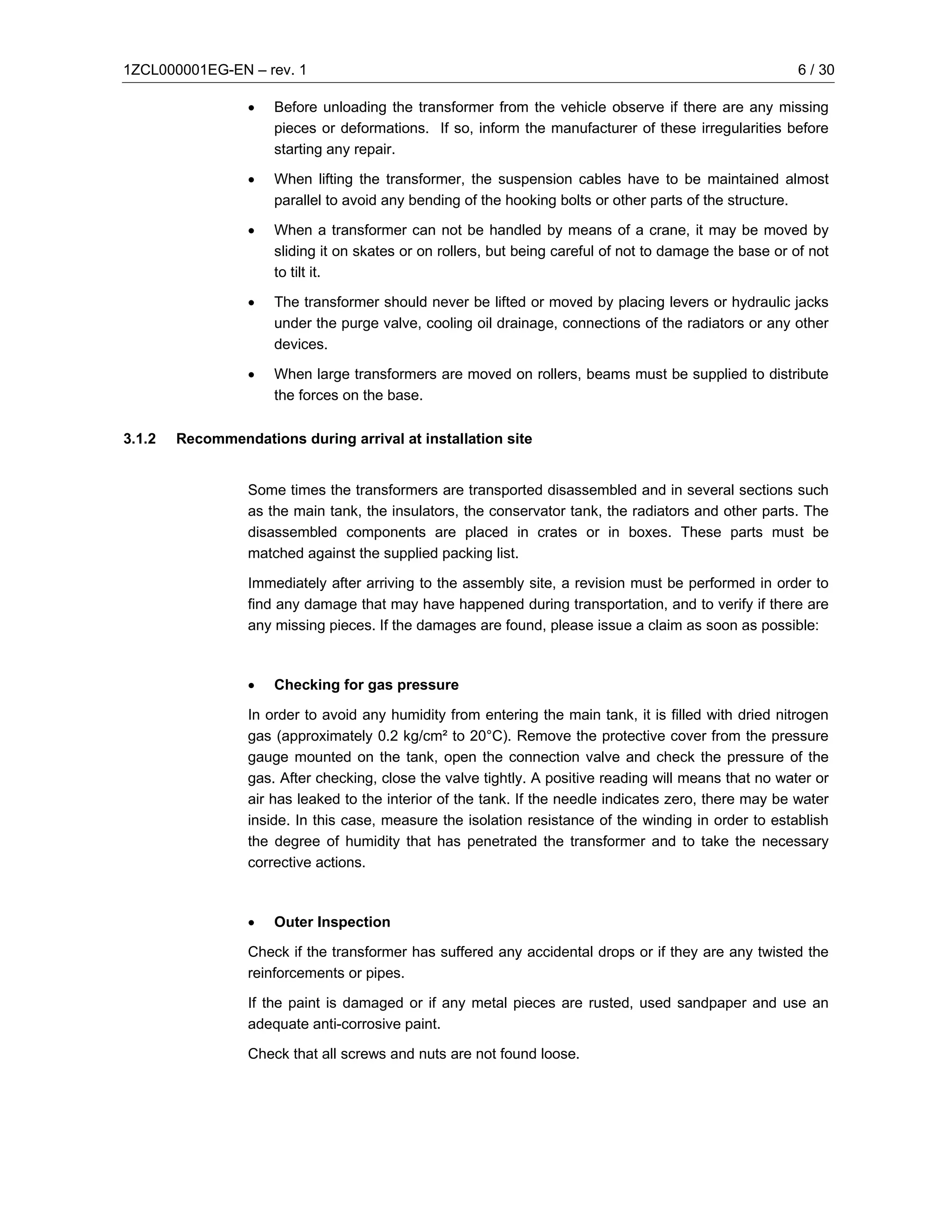 1ZCL000001EG-EN – rev. 1                                                                                  6 / 30

                  •   Before unloading the transformer from the vehicle observe if there are any missing
                      pieces or deformations. If so, inform the manufacturer of these irregularities before
                      starting any repair.

                  •   When lifting the transformer, the suspension cables have to be maintained almost
                      parallel to avoid any bending of the hooking bolts or other parts of the structure.

                  •   When a transformer can not be handled by means of a crane, it may be moved by
                      sliding it on skates or on rollers, but being careful of not to damage the base or of not
                      to tilt it.

                  •   The transformer should never be lifted or moved by placing levers or hydraulic jacks
                      under the purge valve, cooling oil drainage, connections of the radiators or any other
                      devices.

                  •   When large transformers are moved on rollers, beams must be supplied to distribute
                      the forces on the base.

3.1.2   Recommendations during arrival at installation site


                  Some times the transformers are transported disassembled and in several sections such
                  as the main tank, the insulators, the conservator tank, the radiators and other parts. The
                  disassembled components are placed in crates or in boxes. These parts must be
                  matched against the supplied packing list.

                  Immediately after arriving to the assembly site, a revision must be performed in order to
                  find any damage that may have happened during transportation, and to verify if there are
                  any missing pieces. If the damages are found, please issue a claim as soon as possible:



                  •   Checking for gas pressure

                  In order to avoid any humidity from entering the main tank, it is filled with dried nitrogen
                  gas (approximately 0.2 kg/cm² to 20°C). Remove the protective cover from the pressure
                  gauge mounted on the tank, open the connection valve and check the pressure of the
                  gas. After checking, close the valve tightly. A positive reading will means that no water or
                  air has leaked to the interior of the tank. If the needle indicates zero, there may be water
                  inside. In this case, measure the isolation resistance of the winding in order to establish
                  the degree of humidity that has penetrated the transformer and to take the necessary
                  corrective actions.



                  •   Outer Inspection

                  Check if the transformer has suffered any accidental drops or if they are any twisted the
                  reinforcements or pipes.

                  If the paint is damaged or if any metal pieces are rusted, used sandpaper and use an
                  adequate anti-corrosive paint.

                  Check that all screws and nuts are not found loose.
 