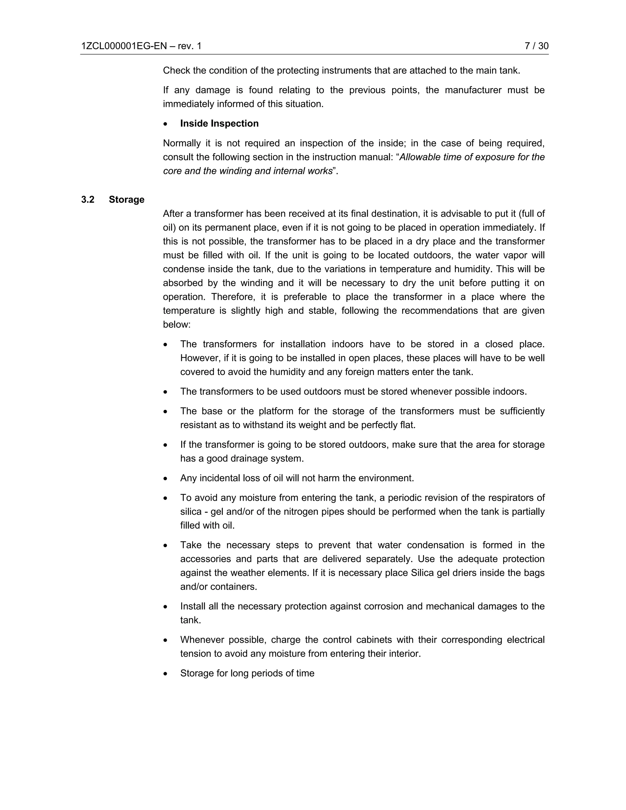 1ZCL000001EG-EN – rev. 1                                                                                    7 / 30

                Check the condition of the protecting instruments that are attached to the main tank.

                If any damage is found relating to the previous points, the manufacturer must be
                immediately informed of this situation.

                •   Inside Inspection

                Normally it is not required an inspection of the inside; in the case of being required,
                consult the following section in the instruction manual: “Allowable time of exposure for the
                core and the winding and internal works”.

3.2   Storage
                After a transformer has been received at its final destination, it is advisable to put it (full of
                oil) on its permanent place, even if it is not going to be placed in operation immediately. If
                this is not possible, the transformer has to be placed in a dry place and the transformer
                must be filled with oil. If the unit is going to be located outdoors, the water vapor will
                condense inside the tank, due to the variations in temperature and humidity. This will be
                absorbed by the winding and it will be necessary to dry the unit before putting it on
                operation. Therefore, it is preferable to place the transformer in a place where the
                temperature is slightly high and stable, following the recommendations that are given
                below:

                •   The transformers for installation indoors have to be stored in a closed place.
                    However, if it is going to be installed in open places, these places will have to be well
                    covered to avoid the humidity and any foreign matters enter the tank.

                •   The transformers to be used outdoors must be stored whenever possible indoors.

                •   The base or the platform for the storage of the transformers must be sufficiently
                    resistant as to withstand its weight and be perfectly flat.

                •   If the transformer is going to be stored outdoors, make sure that the area for storage
                    has a good drainage system.

                •   Any incidental loss of oil will not harm the environment.

                •   To avoid any moisture from entering the tank, a periodic revision of the respirators of
                    silica - gel and/or of the nitrogen pipes should be performed when the tank is partially
                    filled with oil.

                •   Take the necessary steps to prevent that water condensation is formed in the
                    accessories and parts that are delivered separately. Use the adequate protection
                    against the weather elements. If it is necessary place Silica gel driers inside the bags
                    and/or containers.

                •   Install all the necessary protection against corrosion and mechanical damages to the
                    tank.

                •   Whenever possible, charge the control cabinets with their corresponding electrical
                    tension to avoid any moisture from entering their interior.

                •   Storage for long periods of time
 