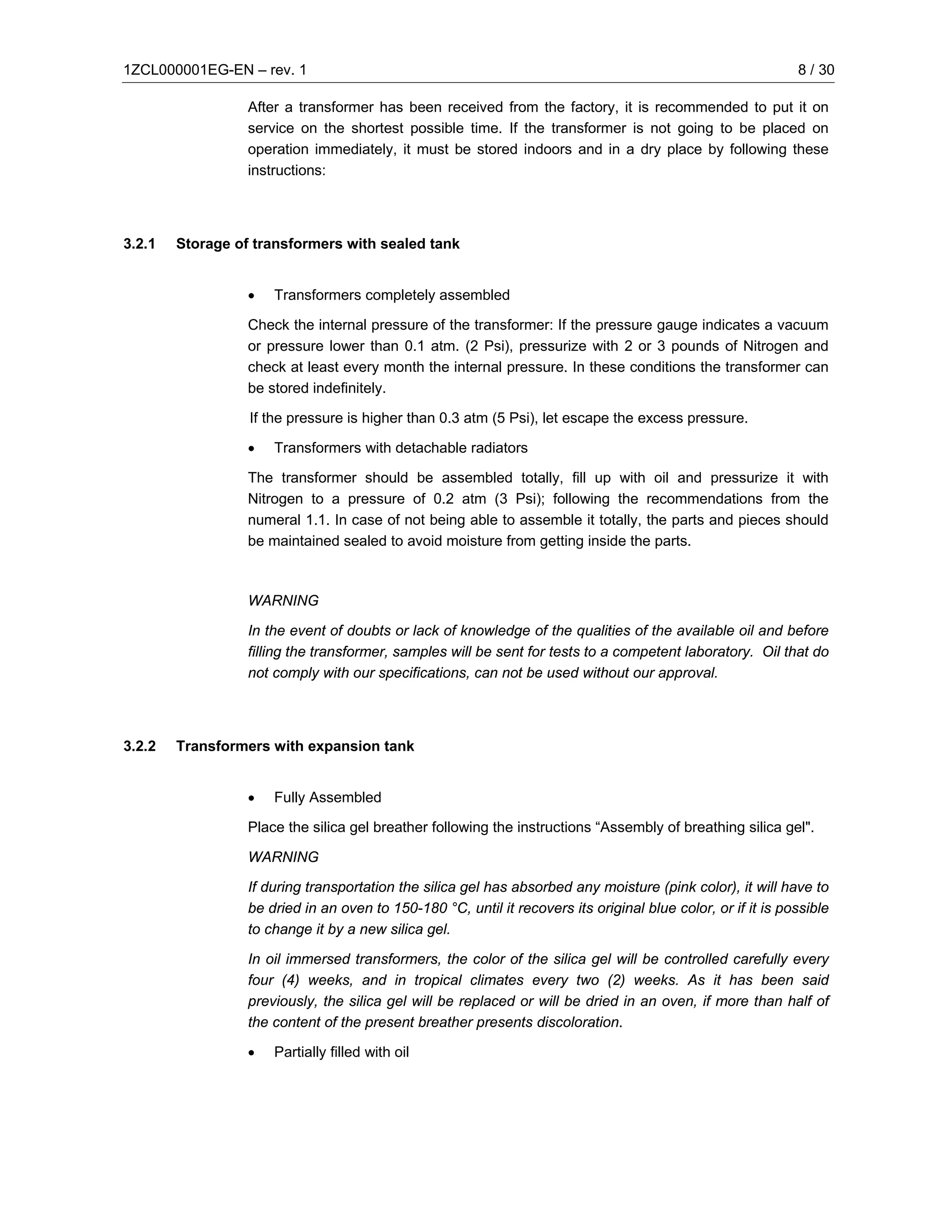 1ZCL000001EG-EN – rev. 1                                                                                      8 / 30

                  After a transformer has been received from the factory, it is recommended to put it on
                  service on the shortest possible time. If the transformer is not going to be placed on
                  operation immediately, it must be stored indoors and in a dry place by following these
                  instructions:




3.2.1   Storage of transformers with sealed tank


                  •   Transformers completely assembled

                  Check the internal pressure of the transformer: If the pressure gauge indicates a vacuum
                  or pressure lower than 0.1 atm. (2 Psi), pressurize with 2 or 3 pounds of Nitrogen and
                  check at least every month the internal pressure. In these conditions the transformer can
                  be stored indefinitely.

                  If the pressure is higher than 0.3 atm (5 Psi), let escape the excess pressure.

                  •   Transformers with detachable radiators

                  The transformer should be assembled totally, fill up with oil and pressurize it with
                  Nitrogen to a pressure of 0.2 atm (3 Psi); following the recommendations from the
                  numeral 1.1. In case of not being able to assemble it totally, the parts and pieces should
                  be maintained sealed to avoid moisture from getting inside the parts.



                  WARNING

                  In the event of doubts or lack of knowledge of the qualities of the available oil and before
                  filling the transformer, samples will be sent for tests to a competent laboratory. Oil that do
                  not comply with our specifications, can not be used without our approval.




3.2.2   Transformers with expansion tank


                  •   Fully Assembled

                  Place the silica gel breather following the instructions “Assembly of breathing silica gel".

                  WARNING

                  If during transportation the silica gel has absorbed any moisture (pink color), it will have to
                  be dried in an oven to 150-180 °C, until it recovers its original blue color, or if it is possible
                  to change it by a new silica gel.

                  In oil immersed transformers, the color of the silica gel will be controlled carefully every
                  four (4) weeks, and in tropical climates every two (2) weeks. As it has been said
                  previously, the silica gel will be replaced or will be dried in an oven, if more than half of
                  the content of the present breather presents discoloration.

                  •   Partially filled with oil
 