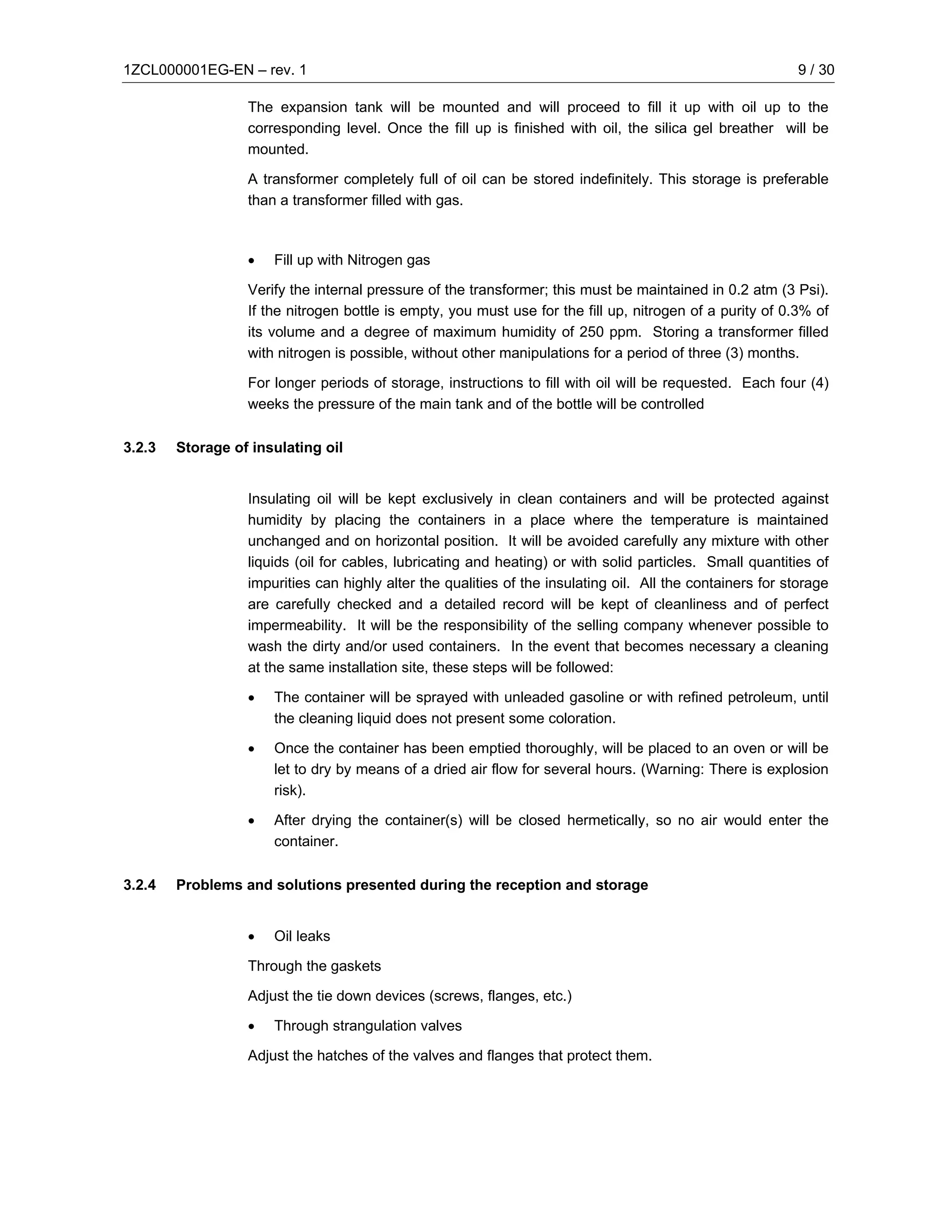 1ZCL000001EG-EN – rev. 1                                                                                   9 / 30

                  The expansion tank will be mounted and will proceed to fill it up with oil up to the
                  corresponding level. Once the fill up is finished with oil, the silica gel breather will be
                  mounted.

                  A transformer completely full of oil can be stored indefinitely. This storage is preferable
                  than a transformer filled with gas.



                  •   Fill up with Nitrogen gas

                  Verify the internal pressure of the transformer; this must be maintained in 0.2 atm (3 Psi).
                  If the nitrogen bottle is empty, you must use for the fill up, nitrogen of a purity of 0.3% of
                  its volume and a degree of maximum humidity of 250 ppm. Storing a transformer filled
                  with nitrogen is possible, without other manipulations for a period of three (3) months.

                  For longer periods of storage, instructions to fill with oil will be requested. Each four (4)
                  weeks the pressure of the main tank and of the bottle will be controlled

3.2.3   Storage of insulating oil


                  Insulating oil will be kept exclusively in clean containers and will be protected against
                  humidity by placing the containers in a place where the temperature is maintained
                  unchanged and on horizontal position. It will be avoided carefully any mixture with other
                  liquids (oil for cables, lubricating and heating) or with solid particles. Small quantities of
                  impurities can highly alter the qualities of the insulating oil. All the containers for storage
                  are carefully checked and a detailed record will be kept of cleanliness and of perfect
                  impermeability. It will be the responsibility of the selling company whenever possible to
                  wash the dirty and/or used containers. In the event that becomes necessary a cleaning
                  at the same installation site, these steps will be followed:

                  •   The container will be sprayed with unleaded gasoline or with refined petroleum, until
                      the cleaning liquid does not present some coloration.

                  •   Once the container has been emptied thoroughly, will be placed to an oven or will be
                      let to dry by means of a dried air flow for several hours. (Warning: There is explosion
                      risk).

                  •   After drying the container(s) will be closed hermetically, so no air would enter the
                      container.

3.2.4   Problems and solutions presented during the reception and storage


                  •   Oil leaks

                  Through the gaskets

                  Adjust the tie down devices (screws, flanges, etc.)

                  •   Through strangulation valves

                  Adjust the hatches of the valves and flanges that protect them.
 