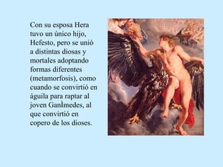 Con su esposa Hera tuvo un único hijo, Hefesto, pero se unió a distintas diosas y mortales adoptando formas diferentes (metamorfosis), como cuando se convirtió en águila para raptar al joven Ganímedes, al que convirtió en copero de los dioses.