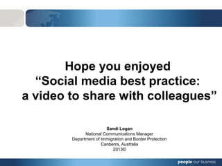 Hope you enjoyed
“Social media best practice:
a video to share with colleagues”
Sandi Logan
National Communications Manager
Department of Immigration and Border Protection
Canberra, Australia
2013©
 