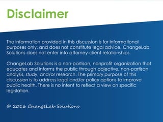 Disclaimer
The information provided in this discussion is for informational
purposes only, and does not constitute legal advice. ChangeLab
Solutions does not enter into attorney-client relationships.
ChangeLab Solutions is a non-partisan, nonprofit organization that
educates and informs the public through objective, non-partisan
analysis, study, and/or research. The primary purpose of this
discussion is to address legal and/or policy options to improve
public health. There is no intent to reflect a view on specific
legislation.
© 2016 ChangeLab Solutions
 
