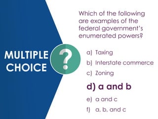 MULTIPLE
CHOICE
Which of the following
are examples of the
federal government’s
enumerated powers?
a) Taxing
b) Interstate commerce
c) Zoning
d) a and b
e) a and c
f) a, b, and c
 