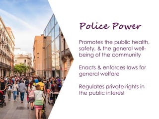 Police Power
Promotes the public health,
safety, & the general well-
being of the community
Enacts & enforces laws for
general welfare
Regulates private rights in
the public interest
 