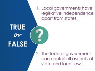 TRUE
or
FALSE
1. Local governments have
legislative independence
apart from states.
2. The federal government
can control all aspects of
state and local laws.
 
