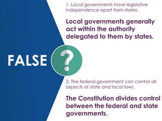 FALSE
1. Local governments have legislative
independence apart from states.
Local governments generally
act within the authority
delegated to them by states.
2. The federal government can control all
aspects of state and local laws.
The Constitution divides control
between the federal and state
governments.
 