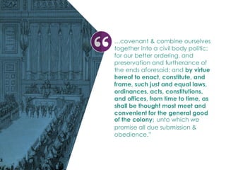 …covenant & combine ourselves
together into a civil body politic;
for our better ordering, and
preservation and furtherance of
the ends aforesaid; and by virtue
hereof to enact, constitute, and
frame, such just and equal laws,
ordinances, acts, constitutions,
and offices, from time to time, as
shall be thought most meet and
convenient for the general good
of the colony; unto which we
promise all due submission &
obedience.”
 