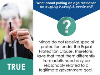 TRUE
Minors do not receive special
protection under the Equal
Protection Clause. Therefore,
laws that treat them differently
from adults need only be
reasonably related to a
legitimate government goal.
What about putting an age restriction
on buying harmful products?
 