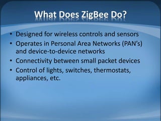 What Does ZigBee Do?
• Designed for wireless controls and sensors
• Operates in Personal Area Networks (PAN’s)
and device-to-device networks
• Connectivity between small packet devices
• Control of lights, switches, thermostats,
appliances, etc.
 