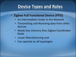Device Types and Roles
• Zigbee Full Functional Device (FFD):
• An Intermediate router in the Network
• Transmitting and Receiving data from other
devices
• Needs less memory than Zigbee Coordinator
Node
• Lesser Manufacturing cost
• Can operate on all topologies
 
