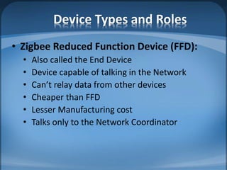 Device Types and Roles
• Zigbee Reduced Function Device (FFD):
• Also called the End Device
• Device capable of talking in the Network
• Can’t relay data from other devices
• Cheaper than FFD
• Lesser Manufacturing cost
• Talks only to the Network Coordinator
 