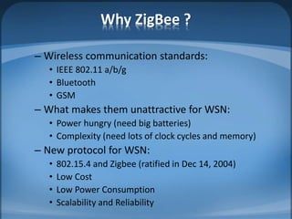 Why ZigBee ?
– Wireless communication standards:
• IEEE 802.11 a/b/g
• Bluetooth
• GSM
– What makes them unattractive for WSN:
• Power hungry (need big batteries)
• Complexity (need lots of clock cycles and memory)
– New protocol for WSN:
• 802.15.4 and Zigbee (ratified in Dec 14, 2004)
• Low Cost
• Low Power Consumption
• Scalability and Reliability
 