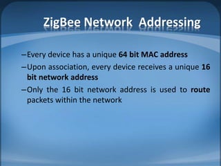 ZigBee Network Addressing
–Every device has a unique 64 bit MAC address
–Upon association, every device receives a unique 16
bit network address
–Only the 16 bit network address is used to route
packets within the network
 