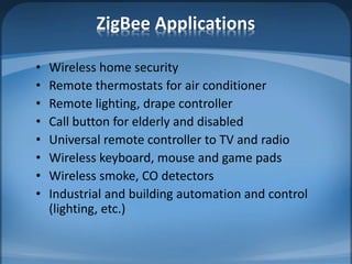 ZigBee Applications
• Wireless home security
• Remote thermostats for air conditioner
• Remote lighting, drape controller
• Call button for elderly and disabled
• Universal remote controller to TV and radio
• Wireless keyboard, mouse and game pads
• Wireless smoke, CO detectors
• Industrial and building automation and control
(lighting, etc.)
 