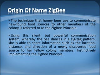 Origin Of Name ZigBee
• The technique that honey bees use to communicate
new-found food sources to other members of the
colony is referred to as the ZigBee Principle.
• Using this silent, but powerful communication
system, whereby the bee dances in a zig-zag pattern,
she is able to share information such as the location,
distance, and direction of a newly discovered food
source to her fellow colony members. Instinctively
implementing the ZigBee Principle.
 