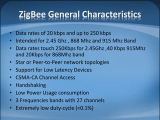 ZigBee General Characteristics
• Data rates of 20 kbps and up to 250 kbps
• Intended for 2.45 Ghz , 868 Mhz and 915 Mhz Band
• Data rates touch 250Kbps for 2.45Ghz ,40 Kbps 915Mhz
and 20Kbps for 868Mhz band
• Star or Peer-to-Peer network topologies
• Support for Low Latency Devices
• CSMA-CA Channel Access
• Handshaking
• Low Power Usage consumption
• 3 Frequencies bands with 27 channels
• Extremely low duty-cycle (<0.1%)
 