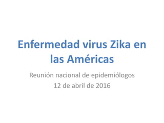 Enfermedad virus Zika en
las Américas
Reunión nacional de epidemiólogos
12 de abril de 2016
 