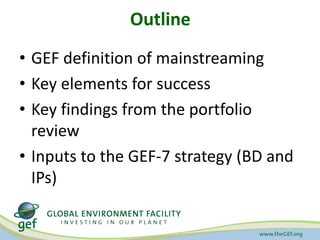 Outline
• GEF definition of mainstreaming
• Key elements for success
• Key findings from the portfolio
review
• Inputs to ...