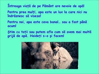 Întreaga viaţă de pe Pământ are nevoie de apă!  Pentru prea mulţi, apa este un lux la care nici nu îndrăznesc să viseze! Pentru noi, apa este ceva banal… sau a fost până acum! Ştim cu toţii sau putem afla cum să avem mai multă grijă de apă. Haideţi s-o şi facem!  