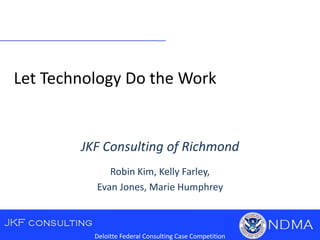 Let Technology Do the Work
Deloitte Federal Consulting Case Competition
JKF Consulting of Richmond
Robin Kim, Kelly Farley,
Evan Jones, Marie Humphrey
 