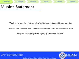 Overview Challenge Solution Impact Timeline Appendix
Deloitte Federal Consulting Case Competition
Mission Statement
“To develop a method with a plan that implements an efficient badging
process to support NDMA’s mission to manage, prepare, respond to, and
mitigate disasters for the safety of American people”
 