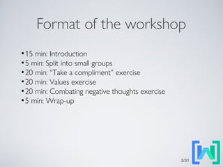 Format of the workshop
●
15 min: Introduction
●
5 min: Split into small groups
●
20 min: “Take a compliment” exercise
●
20 min: Values exercise
●
20 min: Combating negative thoughts exercise
●
5 min: Wrap-up
3/31
 