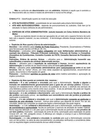 Não se confunda ato discricionário com ato arbitrário. Arbitrário é aquilo que é contrário a
lei. Discricionário são os meios e modos de administrar e nunca os fins atingir.
Critério nº 2 - classificação quanto ao modo de execução
• ATO AUTO-EXECUTÓRIO - possibilidade de ser executado pela própria Administração.
• ATO NÃO AUTO-EXECUTÓRIO - depende de pronunciamento do Judiciário. Este item já foi
estudado no tópico atributos do ato administrativo.
 ESPÉCIES DE ATOS ADMINISTRATIVOS (estudo baseado em Celso Antônio Bandeira de
Mello)
Quanto as espécies devem os atos ser agrupados de um lado sob o aspecto formal e de outro
lado sob o aspecto material ( ou seu conteúdo). A terminologia utilizada diverge bastante entre os
autores.
• Espécies de Atos quanto à forma de exteriorização :
Decretos – são editados pelos Chefes do Poder Executivo, Presidente, Governadores e Prefeitos
para fiel execução das leis (CF/88,art. 84, IV);
Resoluções – praticados pelos órgãos colegiados em suas deliberações administrativas ,a
exemplo dos diversos , Tribunais (Tribunais Judiciários, Tribunais de Contas ) e Conselhos
(Conselhos de Contribuintes, Conselho Curador do FGTS, Conselho Nacional da Previdência
Social) ;
Instruções, Ordens de serviço, Avisos - utilizados para a Administração transmitir aos
subordinados a maneira de conduzir determinado serviço;
Alvarás - utilizados para a expedição de autorização e licença, denotam aquiescência da
Administração no sentido de ser desenvolvida certa atividade pelo particular.
Ofícios - utilizados pelas autoridades administrativas para comunicarem-se entre si ou com
terceiros. São as “cartas” ofícios, por meio delas expedem-se agradecimentos, encaminham-se
papéis, documentos e informações em geral.
Pareceres - manifestam opiniões ou pontos de vista sobre matéria submetida a apreciação de
órgãos consultivos.
• Espécies de Atos quanto ao conteúdo dos mesmos :
Admissão – É o ato unilateral e vinculado pelo qual a Administração faculta a alguém a
inclusão em estabelecimento governamental para o gozo de um serviço público. Exemplo :
ingresso em estabelecimento oficial de ensino na qualidade de aluno; o desfrute dos serviços de
uma biblioteca pública como inscrito entre seus usuários. O ato de admissão não pode ser negado
aos que preencham as condições normativas requeridas.
Aprovação – é o ato unilateral e discricionário pelo qual a Administração faculta a prática de
ato jurídico (aprovação prévia) ou manifesta sua concordância com ato jurídico já praticado
(aprovação a posteriori).
Licença - é o ato unilateral e vinculado pelo qual a Administração consente ao particular o
exercício de uma atividade. Exemplo : licença para edificar que depende do alvará. Por ser ato
vinculado, desde que cumpridas as exigências legais a Administração não pode negá-la.
Autorização - e o ato unilateral e discricionário pelo qual a Administração, analisando aspectos
de conveniência e oportunidade faculta ao particular o exercício de atividade de caráter material.
Numa segunda definição é o ato pelo qual a administração faculta ao particular o uso privativo de
um bem público. Exemplos : autorização de porte de arma, autorização para exploração de jazida
mineral (CF, art. 146, parágrafo único). A diferença em relação a Licença é que a Administração
pode negar a autorização.
Homologação – é o ato unilateral e vinculado de controle pelo qual a Administração concorda
com um ato jurídico, ou série de atos (procedimento), já praticados verificando a consonância deles
com os requisitos legais condicionadores de sua válida emissão.
10
 