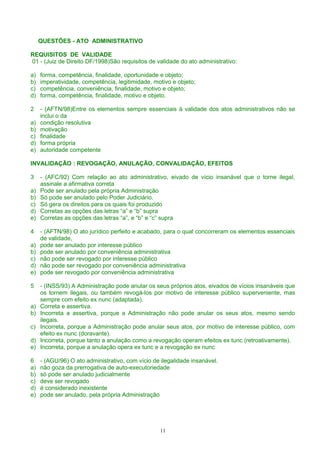 QUESTÕES - ATO ADMINISTRATIVO
REQUISITOS DE VALIDADE
01 - (Juiz de Direito DF/1998)São requisitos de validade do ato administrativo:
a) forma, competência, finalidade, oportunidade e objeto;
b) imperatividade, competência, legitimidade, motivo e objeto;
c) competência, conveniência, finalidade, motivo e objeto;
d) forma, competência, finalidade, motivo e objeto.
2 - (AFTN/98)Entre os elementos sempre essenciais à validade dos atos administrativos não se
inclui o da
a) condição resolutiva
b) motivação
c) finalidade
d) forma própria
e) autoridade competente
INVALIDAÇÃO : REVOGAÇÃO, ANULAÇÃO, CONVALIDAÇÃO, EFEITOS
3 - (AFC/92) Com relação ao ato administrativo, eivado de vício insanável que o torne ilegal,
assinale a afirmativa correta
a) Pode ser anulado pela própria Administração
b) Só pode ser anulado pelo Poder Judiciário.
c) Só gera os direitos para os quais foi produzido
d) Corretas as opções das letras “a” e “b” supra
e) Corretas as opções das letras “a”, e “b” e “c” supra
4 - (AFTN/98) O ato jurídico perfeito e acabado, para o qual concorreram os elementos essenciais
de validade,
a) pode ser anulado por interesse público
b) pode ser anulado por conveniência administrativa
c) não pode ser revogado por interesse público
d) não pode ser revogado por conveniência administrativa
e) pode ser revogado por conveniência administrativa
5 - (INSS/93) A Administração pode anular os seus próprios atos, eivados de vícios insanáveis que
os tornem ilegais, ou também revogá-los por motivo de interesse público superveniente, mas
sempre com efeito ex nunc (adaptada).
a) Correta e assertiva.
b) Incorreta a assertiva, porque a Administração não pode anular os seus atos, mesmo sendo
ilegais.
c) Incorreta, porque a Administração pode anular seus atos, por motivo de interesse público, com
efeito ex nunc (doravante).
d) Incorreta, porque tanto a anulação como a revogação operam efeitos ex tunc (retroativamente).
e) Incorreta, porque a anulação opera ex tunc e a revogação ex nunc
6 - (AGU/96) O ato administrativo, com vício de ilegalidade insanável.
a) não goza da prerrogativa de auto-executoriedade
b) só pode ser anulado judicialmente
c) deve ser revogado
d) é considerado inexistente
e) pode ser anulado, pela própria Administração
11
 